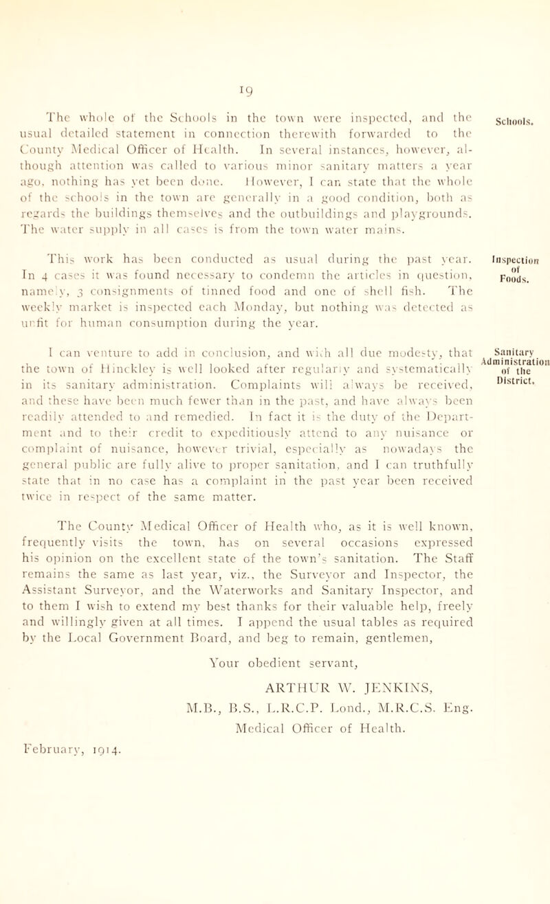 The whole of the Schools in the town were inspected, and the schools, usual detailed statement in connection therewith forwarded to the County Medical Officer of Health. In several instances, however, al- though attention was called to various minor sanitary matters a year ago, nothing has yet been done. However, I car. state that the whole of the schools in the town are generally in a good condition, both as regards the buildings themselves and the outbuildings and playgrounds. The water supply in all case; is from the town water mains. This work has been conducted as usual during the past year. Inspection In 4 cases it was found necessary to condemn the articles in question, Foolis. namely, 3 consignments of tinned food and one of shell fish. The weekly market is inspected each Monday, but nothing was detected as unfit for human consumption during the year. I can venture to add in conclusion, and with all due modesty, that the town of Hinckley is well looked after regularly and systematically in its sanitary administration. Complaints will always be received, and these have been much fewer than in the past, and have always been readily attended to and remedied. In fact it is the duty of the Depart- ment and to their credit to expeditiously attend to any nuisance or complaint of nuisance, however trivial, especially as nowadays the general public are fully alive to proper sanitation, and I can truthfully state that in no case has a complaint in the past year been received twice in respect of the same matter. Sanitary Administration of the District. The County Medical Officer of Health who, as it is well known, frequently visits the town, has on several occasions expressed his opinion on the excellent state of the town’s sanitation. The Staff remains the same as last year, viz., the Surveyor and Inspector, the Assistant Surveyor, and the Waterworks and Sanitary Inspector, and to them I wish to extend my best thanks for their valuable help, freely and willingly given at all times. I append the usual tables as required by the Local Government Board, and beg to remain, gentlemen, Your obedient servant, ARTHUR W. JENKINS, M.B., B.S., L.R.C.P. Bond., M.R.C.S. Eng. Medical Officer of Health. February, 1914.