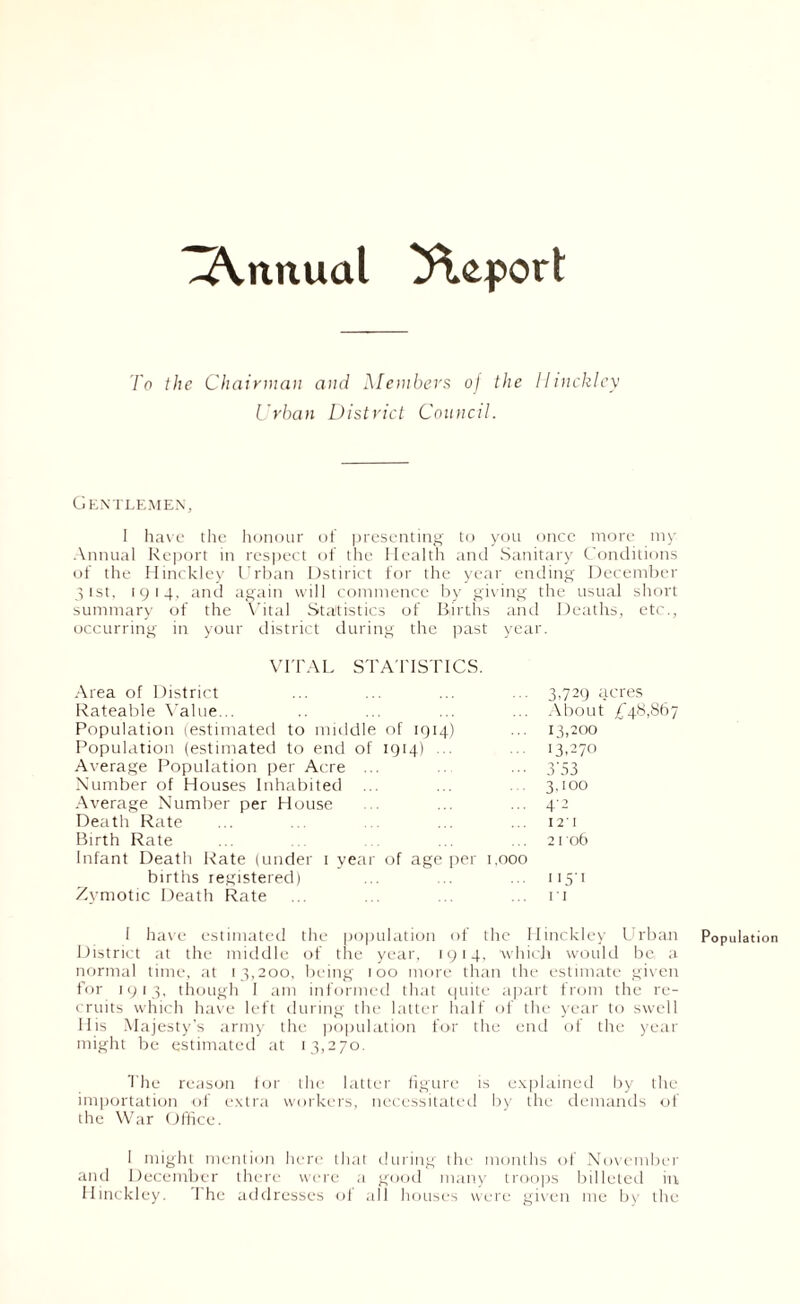 To the Chairman and Members 0/ the Hinckley Urban District Council. Gentlemen, I have the honour of presenting to you once more my Annual Report in respect of the Health and Sanitary Conditions of the Hinckley Urban Dstirict for the year ending December 31st, 1914, and again will commence by giving the usual short summary of the Vital Statistics of Births and Deaths, etc., occurring in your district during the past year. VITAL STATISTICS. Area of District Rateable Value... Population (estimated to middle Population (estimated to end of Average Population per Acre ... Number of Houses Inhabited ... Average Number per House Death Rate Birth Rate Infant Death Rate (under 1 year births registered) Zymotic Death Rate ... 3,729 acres ... About ,£48,867 of 1914) ... 13,200 1914) 13,270 3’53 3,100 ... 4*2 I 2' I ... 2106 age per 1,000 ... 115-1 n 1 have estimated the population of the Hinckley Urban Population District at the middle of the year, 1914, which would be, a normal time, at 13,200, being 100 more than the estimate given for 1913, though I am informed that quite apart from the re- cruits which have left during the latter half of the year to swell His Majesty's army the population for the end of the year might be estimated at 13,270. The reason tor the latter figure is explained by the importation of extra workers, necessitated by the demands of the War Office. I might mention here that during the months of November and December there were a good many troops billeted in Hinckley. The addresses of all houses were given me by the