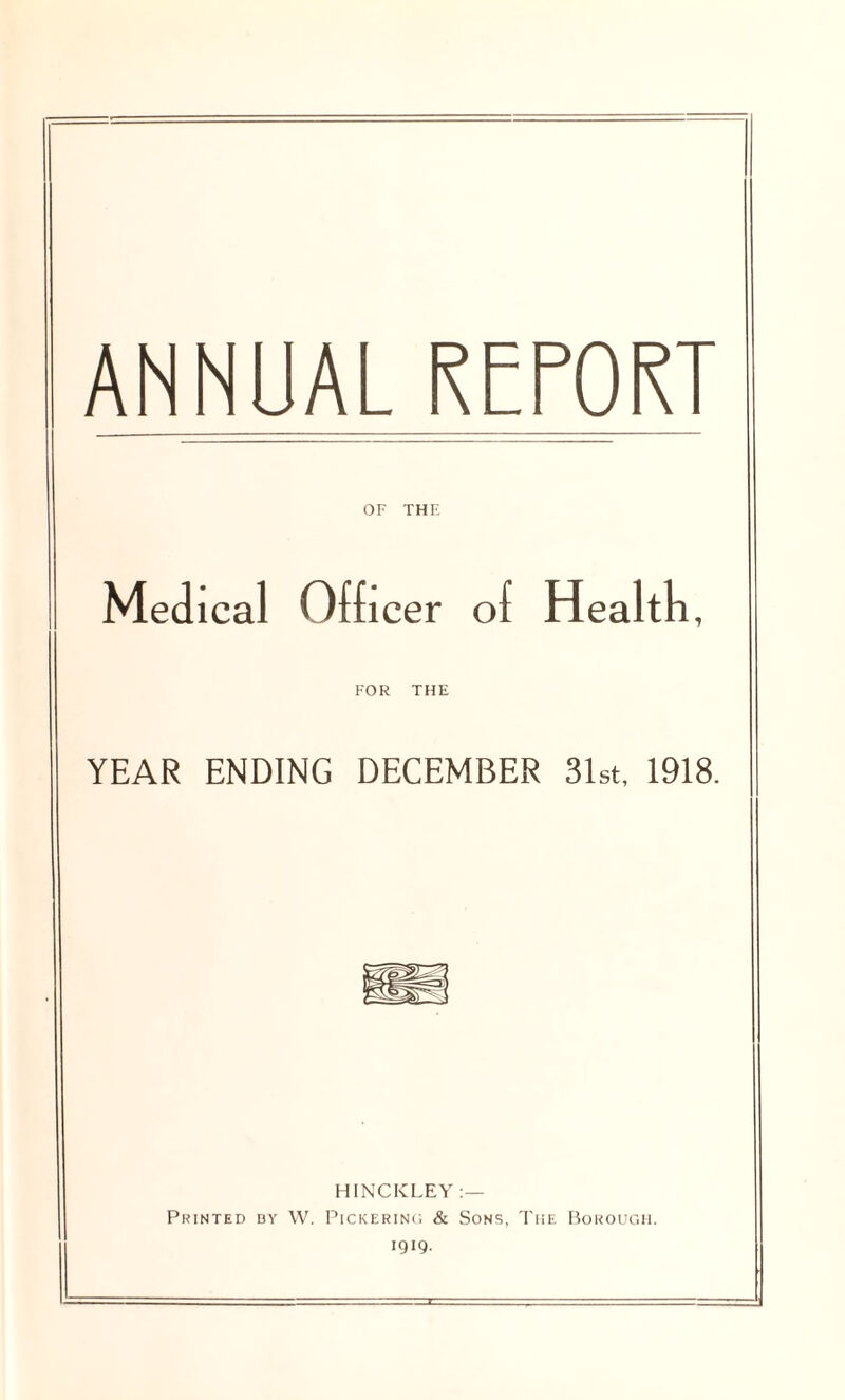 ANNUAL REPORT OF THE Medical Officer of Health, FOR THE YEAR ENDING DECEMBER 31st, 1918. HINCKLEY :— Printed by W. Pickering & Sons, The Borough. 1919.