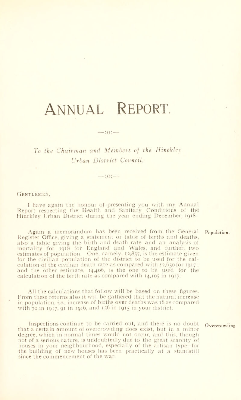 To the Chairman and Members of the Hinckley Urban District Council. Gentlemen, I have again the honour of presenting you with my Annual Report respecting the Health and Sanitary Conditions of the Hinckley Urban District during the year ending December, 1918. Again a memorandum has been received from the General Population Register Office, giving a statement or table of births and deaths, also a table giving the birth and death rate and an analysis ol mortality for 1918 for England and Wales, and further, two estimates of population. One, namely, 12,857, is the estimate given for the civilian population of the district to be used for the cal- culation of the civilian death rate as compared with 12,650 for 1917 ; and the other estimate, 14,406, is the one to be used for the calculation of the birth rate as compared with 14,105 in 1917. All the calculations that follow will be based on these figures, from these returns also it will be gathered that the natural increase in population, i.e., increase of births over deaths was 16 as compared with 70 in 1917, 91 in 1916, and 156 in 1915 in your district. Inspections continue to be carried out, and there is no doubt Overcrowding that a certain amount ol overcrowding does exist, but in a minor degree, which in normal times would not occur, and this, though not of a serious nature, is undoubtedly due to the great scarcity of houses in your neighbourhood, especially of the artisan type, for the building of new houses has been practically at a standstill since the commencement of the war.