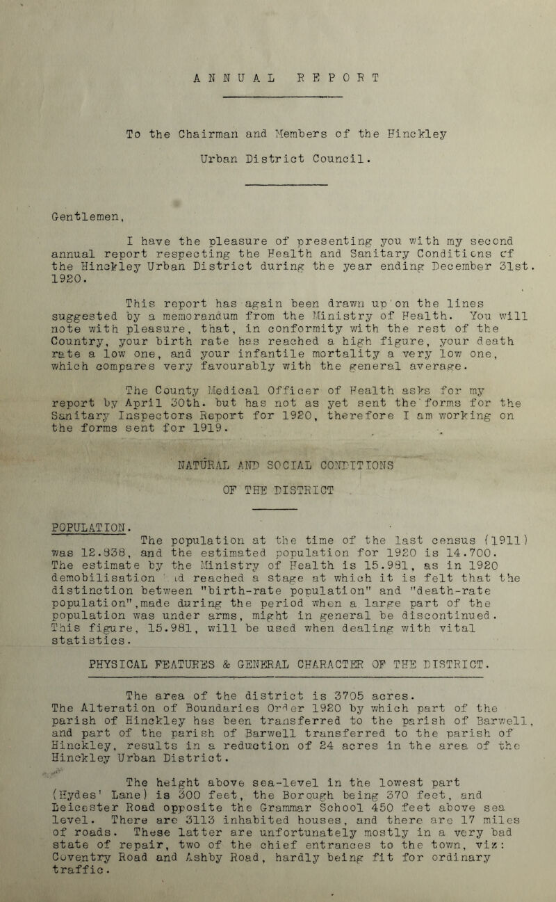 ANNUAL REPORT To the Chairman and Members of the Hinckley Urban District Council. Gentlemen, I have the pleasure of presenting you with my second annual report respecting the Health and Sanitary Conditions cf the Hinckley Urban District during the year ending December 31st 1920. This report has again been drawn up on the lines suggested by a memorandum from the Ministry of Health. You will note with pleasure, that, in conformity with the rest of the Country, your birth rate has reached a high figure, your death rate a low one, and your infantile mortality a very low one, which compares very favourably with the general average. The County Medical Officer of Health asks for my report by April 30th. but has not as yet sent the'forms for the Sanitary Inspectors Report for 1920, therefore I am working on the forms sent for 1919. NATURAL AND SOCIAL CONDITIONS OF THE DISTRICT POPULATION. The population at the time of the last census (1911) was 12.338, and the estimated population for 1920 is 14.700. The estimate by the Ministry of Health is 15.991, as in 1920 demobilisation ' id reached a stage at which it is felt that the distinction between birth-rate population and death-rate population,made during the period when a large part of the population was under arms, might in general be discontinued. This figure, 15.981, will be used when dealing with vital statistics. PHYSICAL FEATURES & GENERAL CHARACTER OF THE DISTRICT. The area of the district is 3705 acres. The Alteration of Boundaries Order 1920 by which part of the parish of Hinckley has been transferred to the parish of Harwell and part of the parish of Harwell transferred to the parish of Hinckley, results in a reduction of 24 acres in the area of the Hinckley Urban District. The height above sea-level in the lowest part (Hydes’ Lane) is 300 feet, the Borough being 370 feet, and Leicester Road opposite the Grammar School 450 feet above sea level. There are 3113 inhabited houses, and there are 17 miles of roads. These latter are unfortunately mostly in a very bad state of repair, two of the chief entrances to the town, viz: Coventry Road and Ashby Road, hardly being fit for ordinary traffic.