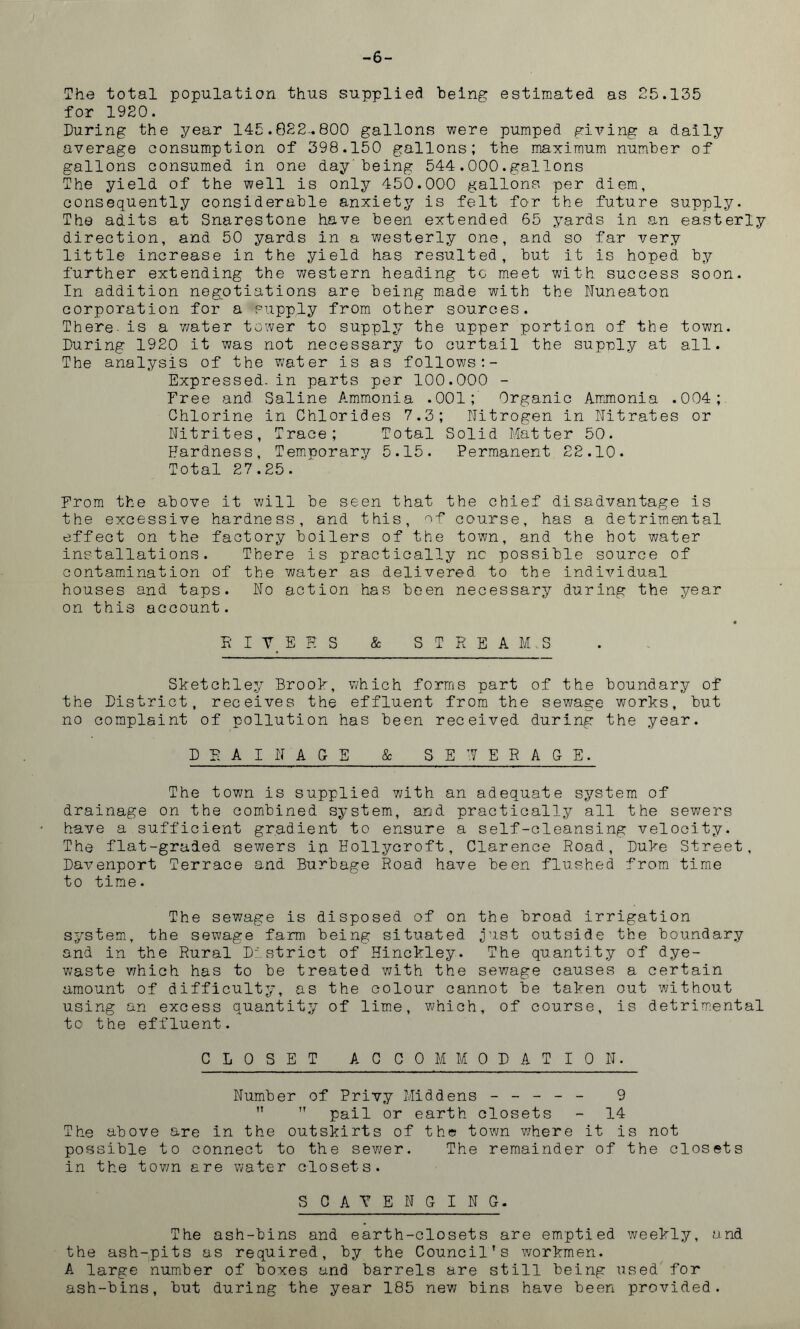 -6- The total population thus supplied being estimated as 25.135 for 1920. During the year 145.822-.800 gallons were pumped giving a daily average consumption of 398.150 gallons; the maximum number of gallons consumed in one day being 544.000.gallons The yield of the well is only 450.000 gallons per diem, consequently considerable anxiety is felt for the future supply. The adits at Snarestone have been extended 65 yards in an easterly direction, and 50 yards in a westerly one, and so far very little increase in the yield has resulted, but it is hoped by further extending the western heading to meet with success soon. In addition negotiations are being made with the Nuneaton corporation for a supply from other sources. There- is a v/ater tower to supply the upper portion of the town. During 1920 it was not necessary to curtail the supply at all. The analysis of the water is as follows:- Expressed, in parts per 100.000 - Free and Saline Ammonia .001; Organic Ammonia .004; Chlorine in Chlorides 7.3; Nitrogen in Nitrates or Nitrites, Trace; Total Solid Matter 50. Hardness, Temporary 5.15. Permanent 22.10. Total 27.25. From the above it will be seen that the chief disadvantage is the excessive hardness, and this, of course, has a detrimental effect on the factory boilers of the town, and the hot water installations. There is practically nc possible source of contamination of the water as delivered to the individual houses and taps. No action has been necessary during the year on this account. R I T E K s & S T R E A M .3 Sketchley Brook, which forms part of the boundary of the District, receives the effluent from the sewage works, but no complaint of pollution has been received during the year. DBA IN AGE & SEWERAGE. The town is supplied with an adequate system of drainage on the combined system, and practically all the sewers have a sufficient gradient to ensure a self-cleansing velocity. The flat-graded sewers ip Hollycroft, Clarence Road, Duke Street, Davenport Terrace and Burbage Road have been flushed from time to time. The sewage is disposed of on the broad irrigation system, the sewage farm being situated just outside the boundary and in the Rural District of Hinckley. The quantity of dye- waste which has to be treated with the sewage causes a certain amount of difficulty, as the colour cannot be taken out without using an excess quantit;/ of lime, which, of course, is detrimental to the effluent. CLOSET ACCOMMODATION. Number of Privy Middens ----- 9 ”  pail or earth closets - 14 The above are in the outskirts of the town where it is not possible to connect to the sewer. The remainder of the closets in the town are water closets. SCAVENGING. The ash-bins and earth-closets are emptied weekly, and the ash-pits as required, by the Council’s workmen. A large number of boxes and barrels are still being used for ash-bins, but during the year 185 new bins have been provided.