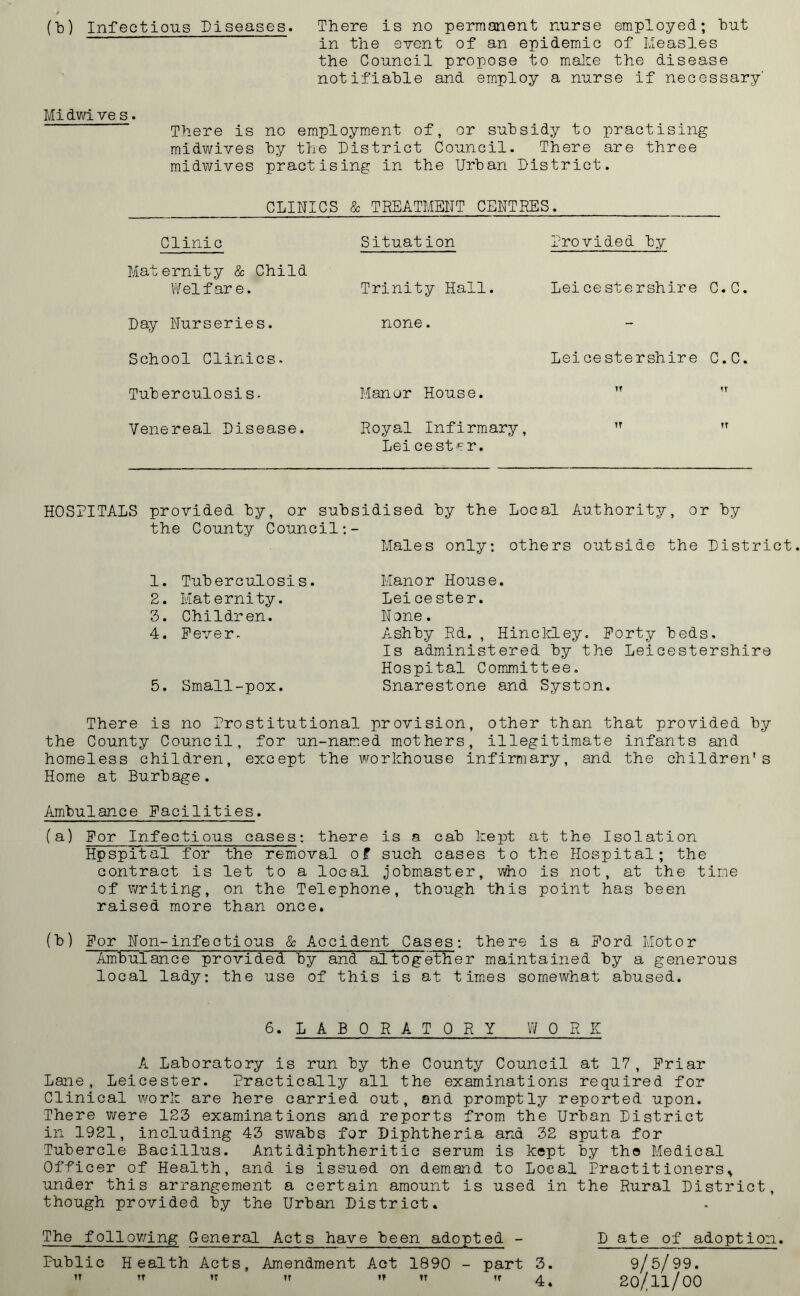 (b) Infectious Diseases. There is no permanent nurse employed; hut in the event of an epidemic of Measles the Council propose to make the disease notifiable and employ a nurse if necessary' Midwive s. There is no employment of, or subsidy to practising midwives by the District Council. There are three midwives practising in the Urban District. CLINICS & TREATMENT CENTRES. Clinic Maternity & Child Welfare. Day Nurseries. School Clinics. Tuberculosis. Venereal Disease. Situation Trinity Hall, none. Manor House. Royal Infirmary, Leicestpr. Provided by Leicestershire C.C. Leicestershire C.C. IT TT TT TT HOSPITALS provided by, or subsidised by the Local Authority, or by the County Council:- Males only: others outside the District 1. Tuberculosis. 2. Maternity. 3. Children. 4. Fever. 5. Small-pox. Manor House. Leice ster. None. Ashby Rd. , Hinckley. Forty beds. Is administered by the Leicestershire Hospital Committee. Snarestone and Syston. There is no Prostitutional provision, other than that provided by the County Council, for un-named mothers, illegitimate infants and homeless children, except the workhouse infirmary, and the children's Home at Burbage. Ambulance Facilities. (a) For Infectious cases: there is a cab kept at the Isolation Hpspital for the removal of such cases to the Hospital; the contract is let to a local jobmaster, who is not, at the time of writing, on the Telephone, though this point has been raised more than once. (b) For Non-infectious & Accident Cases: there is a Ford Motor Ambulance provided by and altogether maintained by a generous local lady: the use of this is at times somewhat abused. 6. L A B 0 R A T 0 R Y WORK A Laboratory is run by the County Council at 17, Friar Lane, Leicester. Practically all the examinations required for Clinical work are here carried out, and promptly reported upon. There were 123 examinations and reports from the Urban District in 1921, including 43 swabs for Diphtheria and 32 sputa for Tubercle Bacillus. Antidiphtheritic serum is kept by the Medical Officer of Health, and is issued on demand to Local Practitioners^ under this arrangement a certain amount is used in the Rural District, though provided by the Urban District. The following General Acts have been adopted - D ate of adoption. Public Health Acts, Amendment Act 1890 - part 3. 9/5/99.