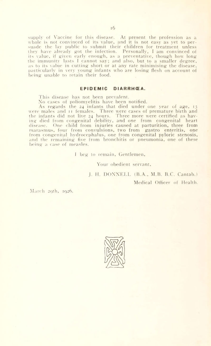 '-ui)l)l\ ot X’arcinc for this discHSO. At present the profession as :i wltole is not convinced of its value, and it is not easy as \'et to i)cr- 'Uade the hi\- |)uhlic to submit their children for treatment unless the\ h;i\e alread\' jfot the infection. Personalh', I am convinced ol il'i \alue. if tficen earls enough, as a |)re\emtative, though how lotiK’ the immunits lasts I cannot s;i>-; and tilso, but to a smaller decree, as to its \alue in cutting' short or at any rate minimisintf the disease, pai tic ularl\- in \ er\- counK' infants who are losing flesh on account of heiiiH' unable to retain their food. EPIDEMIC DIARRHCEA, This disease has not been irrc'valent. N'o ctises of |)oliom.\clitis have been notified. .•\s refi'ards the 24 infants that died under one >ear of a^e, 14 were males and 1 1 females. Three were cases of premature birth and the infants did not live 24 hours. Three more were certified as hav- imf died from conptenital debilitc', and one from conjrenital heart disease. ()ne child from injuries caused at parturition, three from marasmus, four from convulsions, two from gtastro enteritis, one from (cmvrenital h\ dioce|)halus, one from con^fenital pyloric stenosis, and the remaininjf fixe from bronchitis or imeumonia, one of these beintr a c ase of measles. I be.u to remain, (ientlcmen, \’our obedient servant, .1. II. DfiXXKl.L (B.A., M.B. B.C. Cantab.) Medical Olficei' of Health. .Match 20th, I02h.