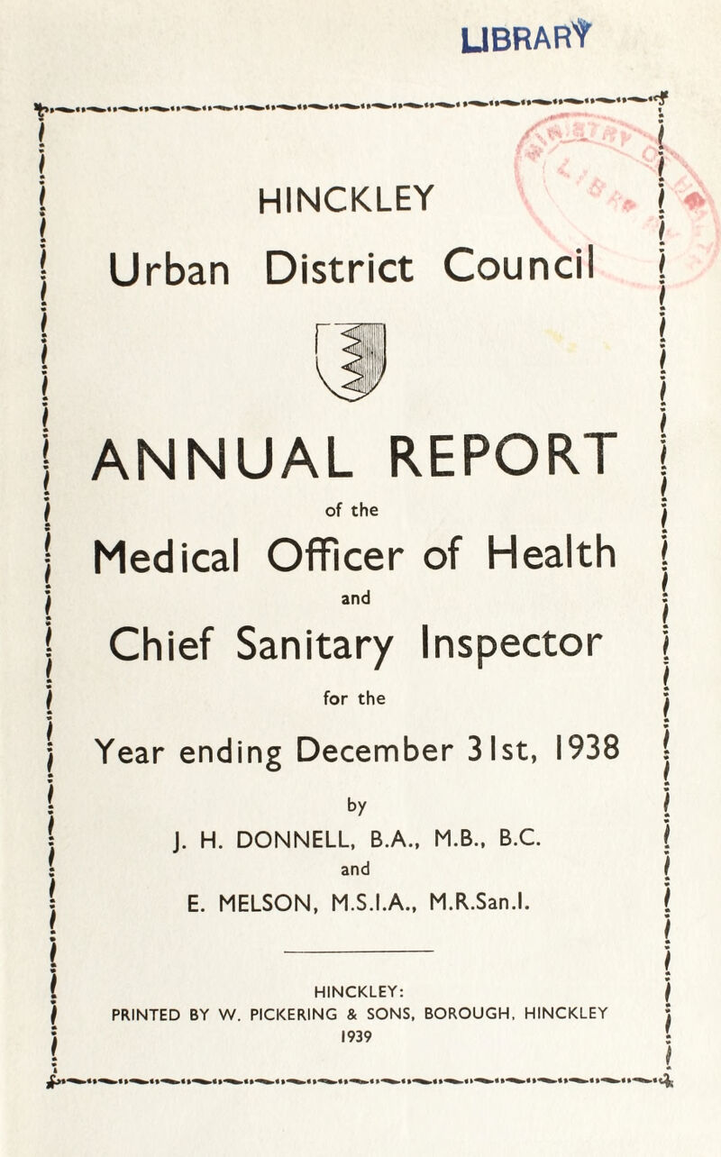 UBRARt HINCKLEY Urban District Council ANNUAL REPORT of the Medical Officer of Health and Chief Sanitary Inspector for the Year ending December 31st, 1938 by J. H. DONNELL, B.A., M.B., B.C. and E. MELSON, M.S.I.A., M.R.San.l. HINCKLEY: PRINTED BY W. PICKERING & SONS, BOROUGH, HINCKLEY 1939