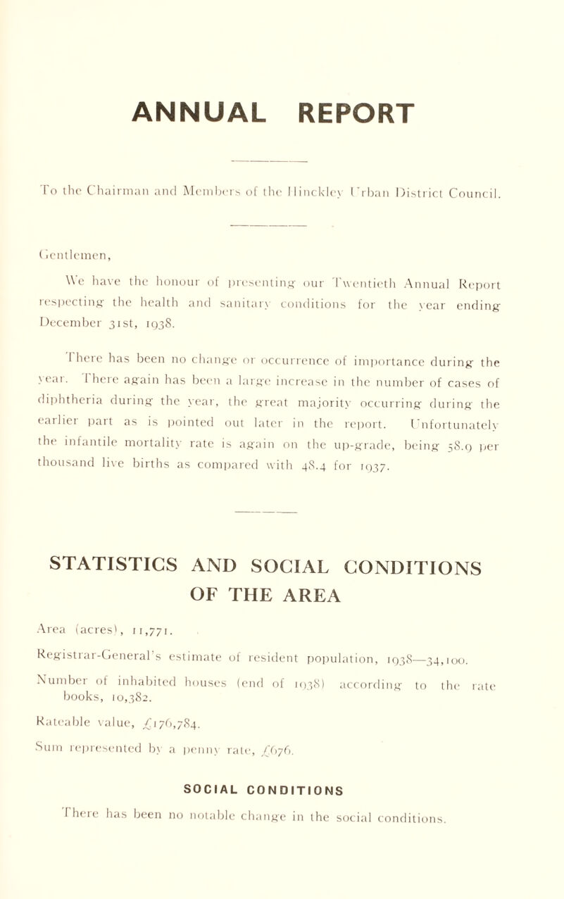 ANNUAL REPORT To the Chairman and Members of the I Iincklex I't han District Council. (lentlemen, We have the honoui of presenting- our Twentieth Annual Report respecting- the health and sanitary conditions for the vear ending December 31st, 1938. I here has been no change or occurrence of importance during the •'ear. 1 here again has been a large increase in the number of cases of diphtheria during the year, the great majority occurring during the earlier part as is pointed out later in the report. Unfortunately the infantile mortality rate is again on the up-grade, being 58.9 per thousand live births as compared with 48.4 for 1937. STATISTICS AND SOCIAL CONDITIONS OF THE AREA Area (acres', 11,771. Registiar-General s estimate of resident population, 193S—34,100. Number of inhabited houses (end of 1938) according to the rate books, 10,382. Rateable value, /176,784. Sum represented by a penny rate, £(>76. SOCIAL CONDITIONS Theie has been no notable change in the social conditions.