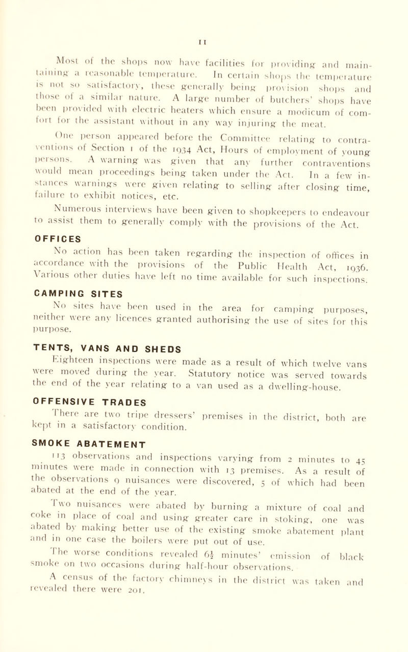 Most of the shops now have facilities for providing- and main- taining a reasonable temperature. In certain shops the temperature IS not SO satisfactory, these generally being- provision shops and those of a similar nature. A large number of butchers’ shops have been provided with electric heaters which ensure a modicum of com- fort for the assistant without in any way injuring the meat. One person appeared before the Committee relating to contra- ventions of Section i of the 1934 Act, Hours of employment of young persons. A warning was given that any further contraventions would mean proceedings being taken under the Act. In a few in- stances warnings were given relating to selling after closing time, failure to exhibit notices, etc. Numerous interviews have been given to shopkeepers to endeavour to assist them to generally comply with the provisions of the Act. OFFICES No action has been taken regarding the inspection of offices in accordance with the provisions of the Public Health Act, 1936. Various other duties have left no time available for such inspections' CAMPING SITES No sites have been used in the area for camping purposes, neither were any licences granted authorising the use of sites for this purpose. TENTS, VANS AND SHEDS Eighteen inspections were made as a result of which twelve vans were moved during the year. Statutory notice was served towards the end of the year relating to a van used as a dwelling-house. OFFENSIVE TRADES I here are two tripe dressers’ premises in the district, both are kept in a satisfactory condition. SMOKE ABATEMENT 113 observations and inspections varying from 2 minutes to 45 minutes were made in connection with 13 premises. As a result of the observations 9 nuisances were discovered, 5 of which had been abated at the end of the year. I wo nuisances were abated by burning a mixture of coal and coke in place of coal and using greater care in stoking, one was abated b> making better use of the existing smoke abatement plant and in one case the boilers were put out of use. I he worse conditions revealed 6A minutes’ emission of black- smoke on two occasions during half-hour observations. A census of the factory chimneys in the district was taken and revealed there were 201.