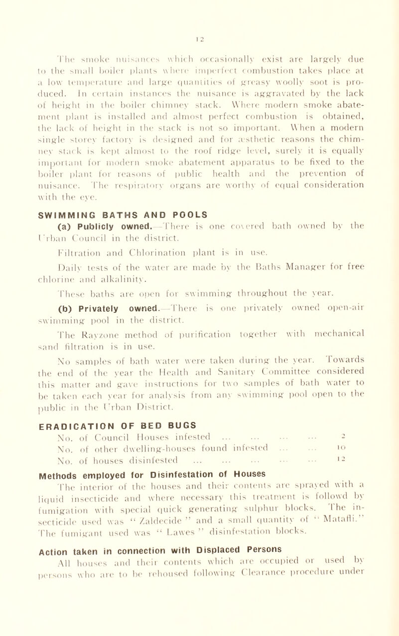 The smoke nuisances which occasionally exist are largely due to the small boilei plants where imperfect combustion takes place at a low temperature and large' quantities of greasy woolly soot is pro- duced. In certain instances the nuisance is aggravated by the lack of height in the boiler chimnex stack. W here modern smoke abate- ment plant is installed and almost perfect combustion is obtained, the lack of height in the stack is not so important. When a modern single storey factors- is designed and for aesthetic reasons the chim- in') stack is kept almost to the roof ridge level, surely it is equally important for modern smoke abatement apparatus to be fixed to the boiler plant for reasons of public health and the prevention of nuisance. The respiratory organs are worthy of equal consideration with the eye. SWIMMING BATHS AND POOLS (a) Publicly owned. There is one covered bath owned by the l Than Council in the district. Filtration and Chlorination plant is in use. Daily tests of the water are made by the Baths Manager for free chlorine and alkalinity. These baths are open for swimming throughout the year. (b) Privately owned.—There is one privately owned open-air swimming pool in the district. The Rayzone method of purification together with mechanical sand filtration is in use. No samples of bath water were taken during the year. Towards the end of the year the Health and Sanitary Committee considered this matter and g’ave instructions for two samples of bath water to be taken each year for analysis from any swimming pool open to the public in the Urban District. ERADICATION OF BED BUGS No. of Council Houses infested ... ... 2 No. of other dwelling-houses found infested to No. of houses disinfested ... ... ... ••• 12 Methods employed for Disinfestation of Houses The interior of the houses and their contents arc sprayed with a liquid insecticide and where necessary this treatment is followd b\ fumigation with special quick generating sulphur blocks. I he in- secticide used was “ Xalclecidc and a small quantity of Matalli. The fumigant used was “ Lawes  disinfestation blocks. Action taken in connection with Displaced Persons All houses and their contents which are occupied or used by persons who are to be rehoused following Clearance procedure under
