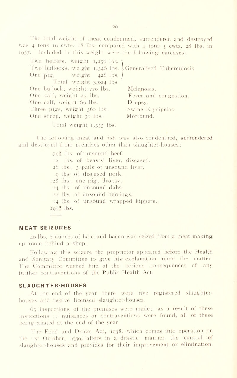 I he total weight of meat condemned, surrendered and destroyed was 4 tons ig cuts. 18 lbs. compared with 4 tons 5 cwts. 28 lbs. in ig.37- Included in this weight were the following carcases: Two heifers, weight 1,250 lbs. \ Two bullocks, weight 1,346 lbs. I One pig, weight 42S lbs. J 1'otal weight 3,024 lbs. One bullock, weight 720 lbs. One calf, weight 45 lbs. One calf, weight 60 lbs. Three pigs, weight 360 lbs. One sheep, weight 30 lbs. 1'otal weight 1,355 lbs. Generalised Tuberculosis. Melanosis. Fever and congestion. Dropsy. Swine Erysipelas. Moribund. The following meat and fish was also condemned, surrendered and destroyed from premises other than slaughter-houses : 70! lbs. of unsound beef. 12 lbs. of beasts’ liver, diseased. 26 lbs., 3 pails of unsound liver. () lbs. of diseased pork. 128 lbs., one pig, dropsy. 24 lbs. of unsound dabs. 22 lbs. of unsound herrings. 14 lbs. of unsound wrapped kippers. 2Q 1 4 lbs. MEAT SEIZURES 40 lbs. 2 ounces of ham and bacon was seized from a meat making- up room behind a shop. Following this seizure the proprietor appeared before the Health and Sanitary Committee to give his explanation upon the matter. The Committee warned him of the serious consequences of any further contraventions of the Public Health Act. SLAUGHTER-HOUSES At the end of the year there were five registered slaughter- houses and twelve licensed slaughter-houses. 65 inspections of the premises were made; as a result of these inspections 11 nuisances or contraventions were found, all of these being abated at the end of the year. The Food and Drugs Act, 103S, which comes into operation on the 1st Oc tober, 1Q3Q, alters in a drastic manner the control of slaughtei houses and provides for their improvement or elimination.