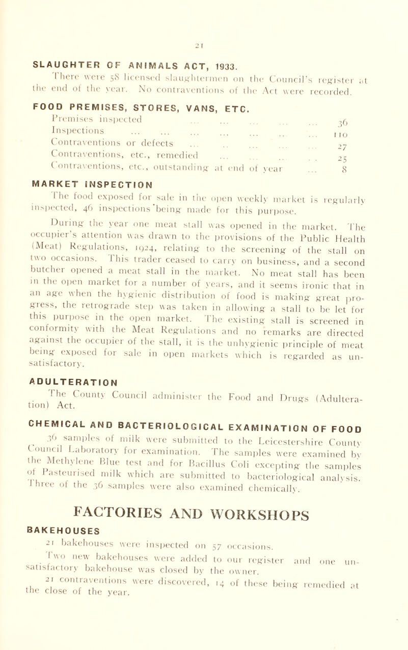 2 I SLAUGHTER GF ANIMALS ACT, 1933. I heio wcie 5<S licensed slaughtermen on the Council’s register .it the end of the year. No contraventions of the Act were recorded. FOOD PREMISES, STORES, VANS, ETC. Premises inspected Inspections IIO Contraventions or defects .. -,y Contraventions, etc., remedied ... 2- Contraventions, etc., outstanding' at end of year 8 MARKET INSPECTION I he food exposed for sale in the open weekly market is regularly inspected, 46 inspections being made for this purpose. During the year one meat stall was opened in the market. The occupier’s attention was drawn to the provisions of the Public Health (Meat) Regulations, 11)24, relating to the screening of the stall on two occasions. This trader ceased to carry on business, and a second butcher opened a meat stall in the market. No meat stall has been m the open market for a number of years, and it seems ironic that in an age when the hygienic distribution of food is making great pro- gress, the retrograde step was taken in allowing a stall to be let for this purpose in the open market. The existing stall is screened in conformity with the Meat Regulations and no remarks are directed against the occupier of the stall, it is the unhygienic principle of meat being exposed for sale in open markets which is regarded as un- satisfactory. ADULTERATION I he County Council administer the Food and Drugs (Adultera- tion) Act. CHEMICAL AND BACTERIOLOGICAL EXAMINATION OF FOOD 36 sam1)les (,f milk were submitted to the Leicestershire Countv ( mined Laboratory for examination. The samples were examined by the Methylene Blue test and for Bacillus Coli excepting the samples ot Pasteurised milk which are submitted to bacteriological analysis, hree of the 36 samples were also examined chemically. FACTORIES AND WORKSHOPS BAKEHOUSES bakehouses were inspected on 57 I wo new bakehouses were added to satisfac ton bakehouse was closed by the -i contraventions were discovered, 14 the close of the year. occasions. our register and one un- ow ner. of these being remedied at