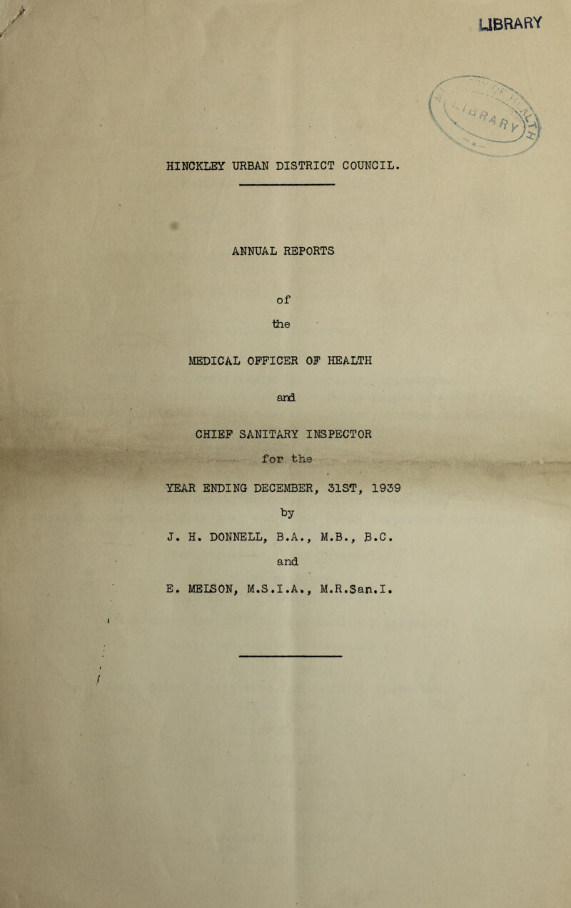 LIBRARY HINCKLEY URBAN DISTRICT COUNCIL. ANNUAL REPORTS of the MEDICAL OFFICER OF HEALTH and CHIEF SANITARY INSPECTOR for the YEAR ENDING DECEMBER, 31ST, 1939 by J. H. DONNELL, B.A., M.B., J3.C. and E. MELSON, M.S.I.A., M.R.San.I.