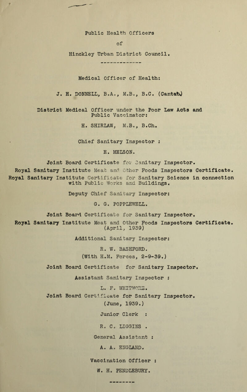 Public Health Officers of Hinckley Urban District Council. Medical Officer of Health: J. H. DONNELL, B,A0, M.B., B.C. (CantabJ District Medical Officer under the Poor Law Acts and Public Vaccinator: H. SHIRLAW, McBt, B.Ch. Chief Sanitary Inspector : E. MELSON. Joint Board Certificate for Sanitary Inspector. Royal Sanitary Institute Meat and Other Poods Inspectors Certificate. Royal Sanitary Institute Certificate for Sanitary Science in connection with Public Works and. Buildings. Deputy Chief Sanitary Inspector: G. G. POPPLEWELL. Joint Board Certificate for Sanitary Inspector. Royal Sanitary Institute Meat and Other Foods Inspectors Certificate. (April, 1939) Additional Sanitary Inspector: R. W. BASHPORD. (With H.M. Forces, 2-9-39.) Joint Board Certificate for Sanitary Inspector. Assistant Sanitary Inspector : L. Fo WHITMORE. Joint Board Certificate for Sanitary Inspector, (June, 1939.) Junior Clerk : R. Ca LIGGINS . General Assistant : A. A. ENGLAND. Vaccination Officer : W. Ho PENDLEBURY.