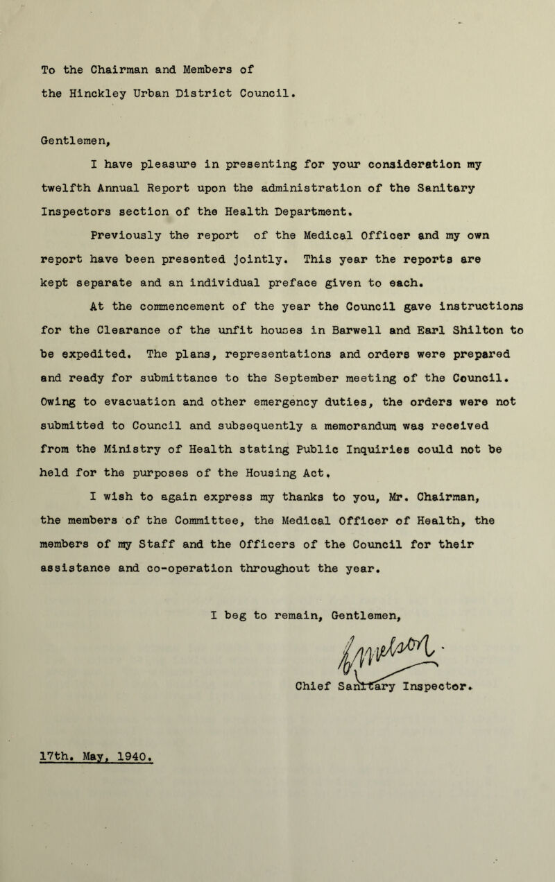 To the Chairman and Members of the Hinckley Urban District Council. Gentlemen, I have pleasure in presenting for your consideration my twelfth Annual Report upon the administration of the Sanitary Inspectors section of the Health Department. Previously the report of the Medical Officer and my own report have been presented jointly. This year the reports are kept separate and an individual preface given to each. At the commencement of the year the Council gave instructions for the Clearance of the unfit houses in Barwell and Earl Shilton to be expedited. The plans, representations and orders were prepared and ready for submittance to the September meeting of the Council. Owing to evacuation and other emergency duties, the orders were not submitted to Council and subsequently a memorandum was received from the Ministry of Health stating Public Inquiries could not be held for the purposes of the Housing Act. I wish to again express my thanks to you, Mr. Chairman, the members of the Committee, the Medical Officer of Health, the members of my Staff and the Officers of the Council for their assistance and co-operation throughout the year. I beg to remain, Gentlemen, Chief „ tor. 17th, May, 1940