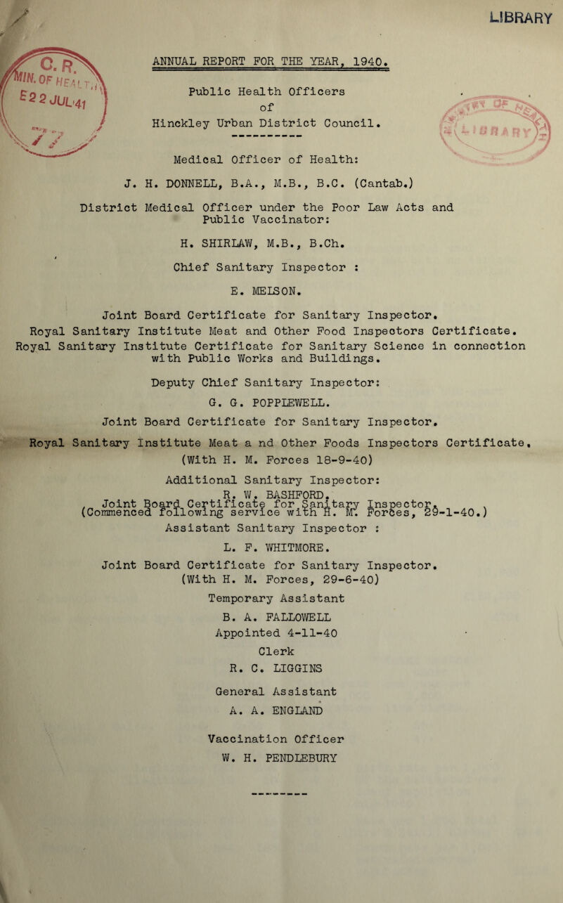 LIBRARY ANNUAL REPORT FOR THE YEAR, 1940, Public Health Officers of Hinckley Urban District Council. Medical Officer of Health; J. H. DONNELL, B.A., M.B., B.C. (Cantab.) District Medical Officer under the Poor Law Acts and Public Vaccinator: H. SHIRLAW, M.B., B.Ch. t Chief Sanitary Inspector : E. MELSON. Joint Board Certificate for Sanitary Inspector. Royal Sanitary Institute Meat and Other Pood Inspectors Certificate. Royal Sanitary Institute Certificate for Sanitary Science in connection with Public Works and Buildings. Deputy Chief Sanitary Inspector: G. G. POPPLEWELL. Joint Board Certificate for Sanitary Inspector. Royal Sanitary Institute Meat a nd Other Poods Inspectors Certificate, (With H. M. Forces 18-9-40) Additional Sanitary Inspector: R. W. BASHFORD. . Joint Board Certificate for Sanitary Inspector. , (Commenced following service with H. M. Forces, 29-1-40.) Assistant Sanitary Inspector : L. F. WHITMORE. Joint Board Certificate for Sanitary Inspector. (With H. M. Forces, 29-6-40) Temporary Assistant B. A. FALLOWELL Appointed 4-11-40 Clerk R. C. LIGGINS General Assistant A. A. ENGLAND Vaccination Officer W. H. PENDLEBURY