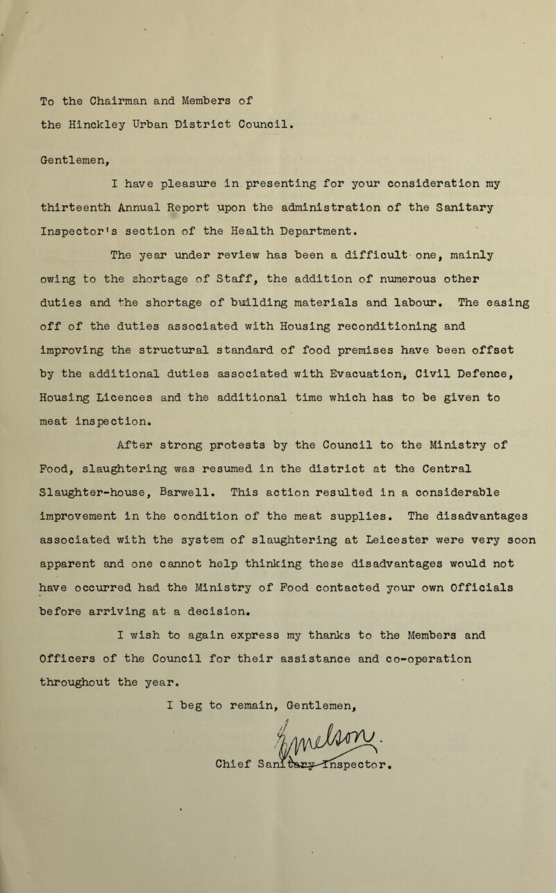 To the Chairman and Members of the Hinckley Urban District Council. Gentlemen, I have pleasure in presenting for your consideration my thirteenth Annual Report upon the administration of the Sanitary Inspector's section of the Health Department. The year under review has been a difficult one, mainly owing to the shortage of Staff, the addition of numerous other duties and the shortage of building materials and labour. The easing off of the duties associated with Housing reconditioning and improving the structural standard of food premises have been offset by the additional duties associated with Evacuation, Civil Defence, Housing Licences and the additional time which has to be given to meat inspection. After strong protests by the Council to the Ministry of Pood, slaughtering was resumed in the district at the Central Slaughter-house, Barwell. This action resulted in a considerable improvement in the condition of the meat supplies. The disadvantages associated with the system of slaughtering at Leicester were very soon apparent and one cannot help thinking these disadvantages would not have occurred had the Ministry of Pood contacted your own Officials before arriving at a decision. I wish to again express my thanks to the Members and Officers of the Council for their assistance and co-operation throughout the year. I beg to remain. Gentlemen,