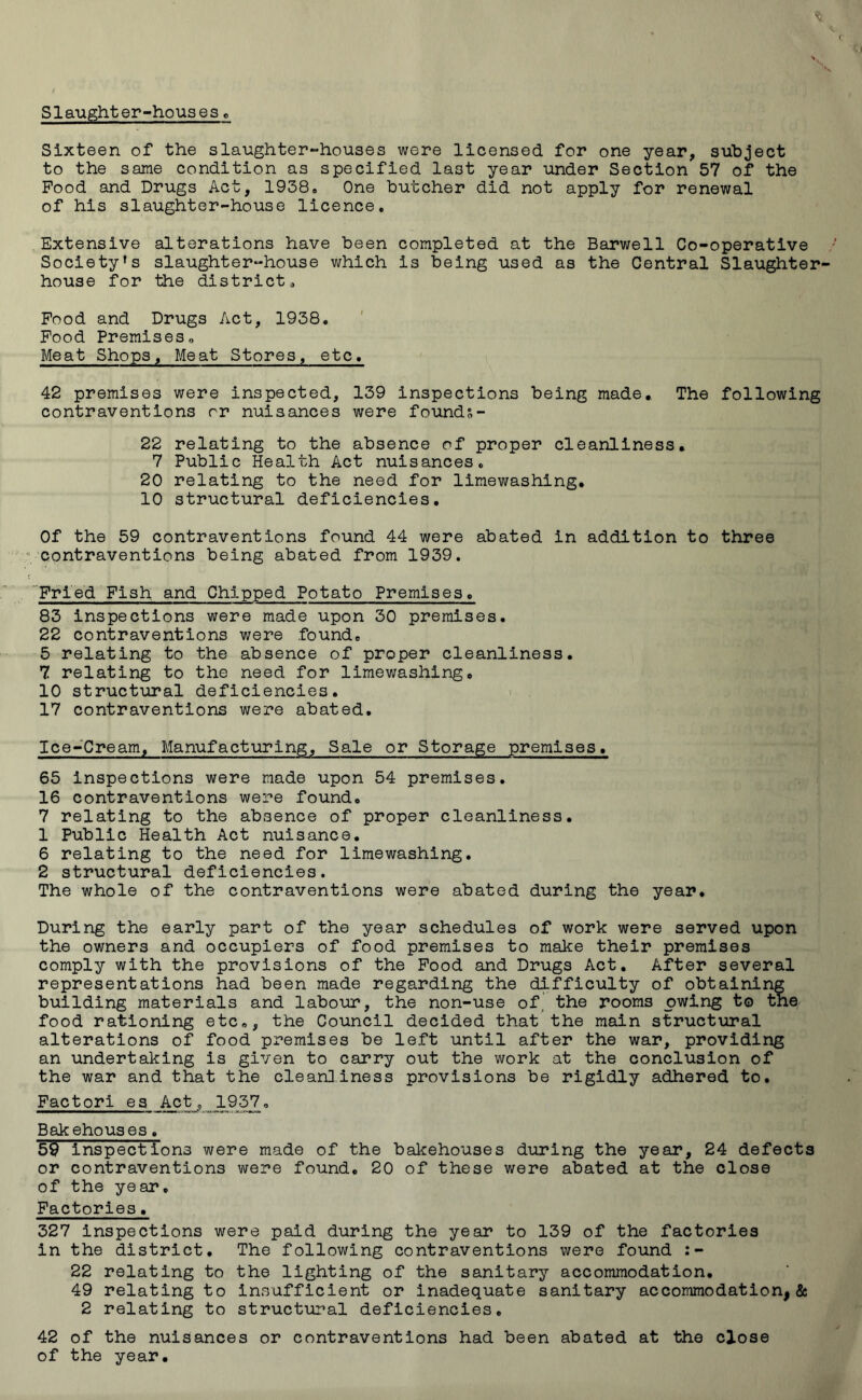 Sixteen of the slaughter-houses were licensed for one year, subject to the same condition as specified last year under Section 57 of the Pood and Drugs Act, 1938, One butcher did not apply for renewal of his slaughter-house licence. Extensive alterations have been completed at the Barwell Co-operative Society's slaughter-house which is being used as the Central Slaughter- house for the district. Food and Drugs Act, 1938. Food Premises, Meat Shops, Meat Stores, etc, 42 premises were inspected, 139 inspections being made. The following contraventions or nuisances were founds- 22 relating to the absence of proper cleanliness. 7 Public Health Act nuisances. 20 relating to the need for limewashing. 10 structural deficiencies. Of the 59 contraventions found 44 were abated in addition to three contraventions being abated from 1939. Fried Fish and Chipped Potato Premises. 83 inspections were made upon 30 premises. 22 contraventions were .found, 5 relating to the absence of proper cleanliness. 7 relating to the need for limewashing, 10 structural deficiencies. 17 contraventions were abated. Ice-Cream, Manufacturing, Sale or Storage premises. 65 inspections were made upon 54 premises. 16 contraventions were found. 7 relating to the absence of proper cleanliness. 1 Public Health Act nuisance. 6 relating to the need for limewashing. 2 structural deficiencies. The whole of the contraventions were abated during the year. During the early part of the year schedules of work were served upon the owners and occupiers of food premises to make their premises comply with the provisions of the Food and Drugs Act. After several representations had been made regarding the difficulty of obtaining building materials and labour, the non-use of. the rooms owing to the food rationing etc,, the Council decided that the main structural alterations of food premises be left until after the war, providing an undertaking is given to carry out the work at the conclusion of the war and that the cleanliness provisions be rigidly adhered to. Factori es _Act_, 1937, Bakehouses. 59 inspections were made of the bakehouses during the year, 24 defects or contraventions were found. 20 of these were abated at the close of the year. Factories. 327 inspections were paid during the year to 139 of the factories in the district. The following contraventions were found 22 relating to the lighting of the sanitary accommodation. 49 relating to insufficient or inadequate sanitary accommodation,& 2 relating to structural deficiencies. 42 of the nuisances or contraventions had been abated at the close of the year.