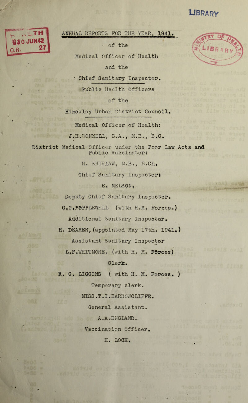 library ✓ . c> ' ANNUAL REPORTS FOR THE YEAH, 1941, - of the Medical Officer of Health and the • '* .Chief Sanitary Inspector. Public Health Officers of the Hinckley Urban District Council. os fcStV :•*v ^ J fif K .3 ^ y Medical Officer of Health: J.H.DONNELLs 3.A., M.B., B.C. District Medical Officer under the Poor Law Acts and Public Vaccinator: II. SHIRLAW, M.B., B.Ch, Chief Sanitary Inspector; E. MELS ON. Deputy Chief Sanitary Inspector. G.G. POPPLE WELL (with II.M. Forces.) Additional Sanitary Inspector. H. DEAMER,(appointed May 17th. 1941*) Assistant Sanitary Inspector L.F.WHITMORE. (with H. M. Forces) Clerk. R. C. LIGGINS ( with H. M. Forces. ) Temporary clerk. MISS.T.I.BARROWCLIFFE. General Assistant. A.A,ENGLAND. Vaccination Officer. H. LOCK