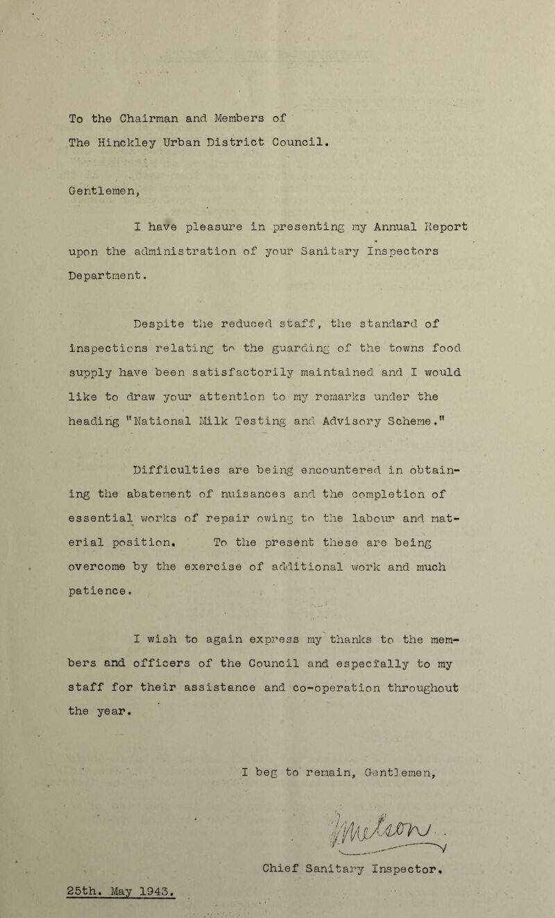 To the Chairman and Members of The Hinckley Urban District Council. Gentlemen, I have pleasure in presenting my Annual Report upon the administration of your Sanitary Inspectors Department. Despite the reduced staff, the standard of inspections relating to the guarding of the towns food supply have been satisfactorily maintained and I would like to draw your attention to my remarks under the heading National Milk Testing and Advisory Scheme. Difficulties are being encountered in obtain- ing the abatement of nuisances and the completion of essential works of repair owing to the labour and mat- erial position. To the present these are being overcome by the exercise of additional work and much patience. I wish to again express my thanks to the mem- bers and officers of the Council and especially to my staff for their assistance and co-operation throughout the year. I beg to remain. Gentlemen, Chief Sanitary Inspector, 25th. May 1945,