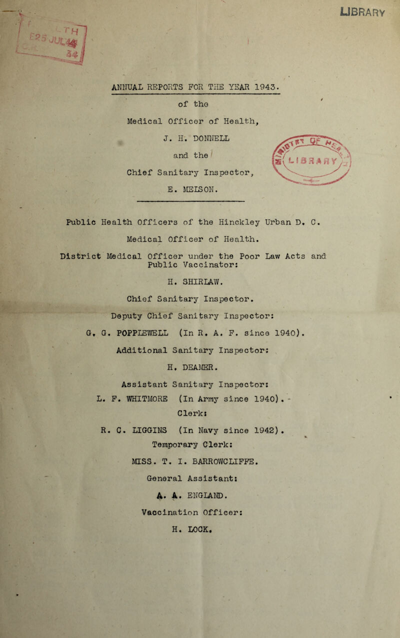 LIBRARY ANNUAL REPORTS FOR THE YEAR 1943. of the Medical Officer of Health, J. H. DONNELL and the Chief Sanitary Inspector, E. ME ISON. Public Health Officers of the Hinckley Urban D* C. Medical Officer of Health. District Medical Officer under the Poor Law Acts and Public Vaccinator: H. SHIRLAW. Chief Sanitary Inspector. Deputy Chief Sanitary Inspector: G, G. POPPLEWELL (in R. A. F. since 1940). Additional Sanitary Inspector: H, DEAMER. Assistant Sanitary Inspector: L. F. WHITMORE (In Army since 1940). - Clerk: R. C. LIGGINS (In Navy since 1942). % Temporary Clerk: MISS. T. I. BARROWCLIFFE. General Assistant: A. A. ENGLAND. Vaccination Officer: H. LOCK