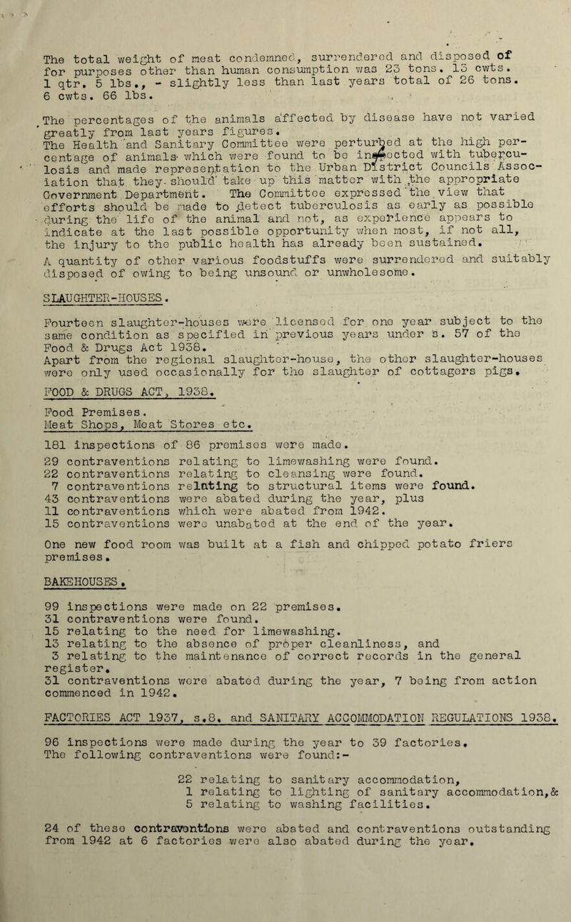 The total weight of meat condemned, surrendered and disposed of for purposes other than human consumption was 23 tons. 15 cwts. 1 qtr. 5 lbs., - slightly less than last years total of 26 tons. 6 cwts . 66 lbs . ■, The percentages of the animals affected by disease have not varied greatly from last years figures. The Health and Sanitary Committee were perturbed at the high per- centage of animals- which were found to be inspected with tubercu- losis and made representation to the Urban District Councils Assoc- iation that they- should' take up' this matter with.,the appropriate Government Department. The Committee expressed the view that efforts should be made to jdetect tuberculosis as early as possible .during the' life of the animal and not, as experience appears to indicate at the last possible opportunity when most, if not all, the injury to the public health has already been sustained. A quantity of other various foodstuffs were surrendered and suitably disposed of owing to being unsound or unwholesome. SLAUGHTER-HOUSES. Fourteen slaughter-houses were licensed for one year subject to the same condition as specified in'previous years under is. 57 of the Food & Drugs Act 1938. Apart from the regional slaughter-house, the other slaughter-houses were only used occasionally for the slaughter of cottagers pigs. FOOD & DRUGS ACT, 1958. Food Premises. Meat Shops, Meat Stores etc. 181 inspections of 86 premises were made. 29 contraventions 22 contraventions 7 contraventions 43 contraventions 11 contraventions 15 contraventions relating to limewashing were found, relating to cleansing were found, relating to structural items were found, were abated during the year, plus which were abated from 1942. were unabated at the end of the year. One new food room was built at a fish and chipped potato friers premises• BAKEHOUSES. 99 inspections were made on 22 premises. 31 contraventions were found. 15 relating to the need for limewashing. 13 relating to the absence of proper cleanliness, and 3 relating to the maintenance of correct records in the general register. 31 contraventions were abated during the year, 7 being from action commenced in 1942. FACTORIES ACT 1957, s,8. and SANITARY ACCOMMODATION REGULATIONS 1958. 96 inspections were made during the year to 39 factories. The following contraventions were found:- 22 relating to sanitary accommodation, 1 relating to lighting of sanitary accommodation,& 5 relating to washing facilities. 24 of these contraventions were abated and contraventions outstanding from 1942 at 6 factories were also abated during the year.