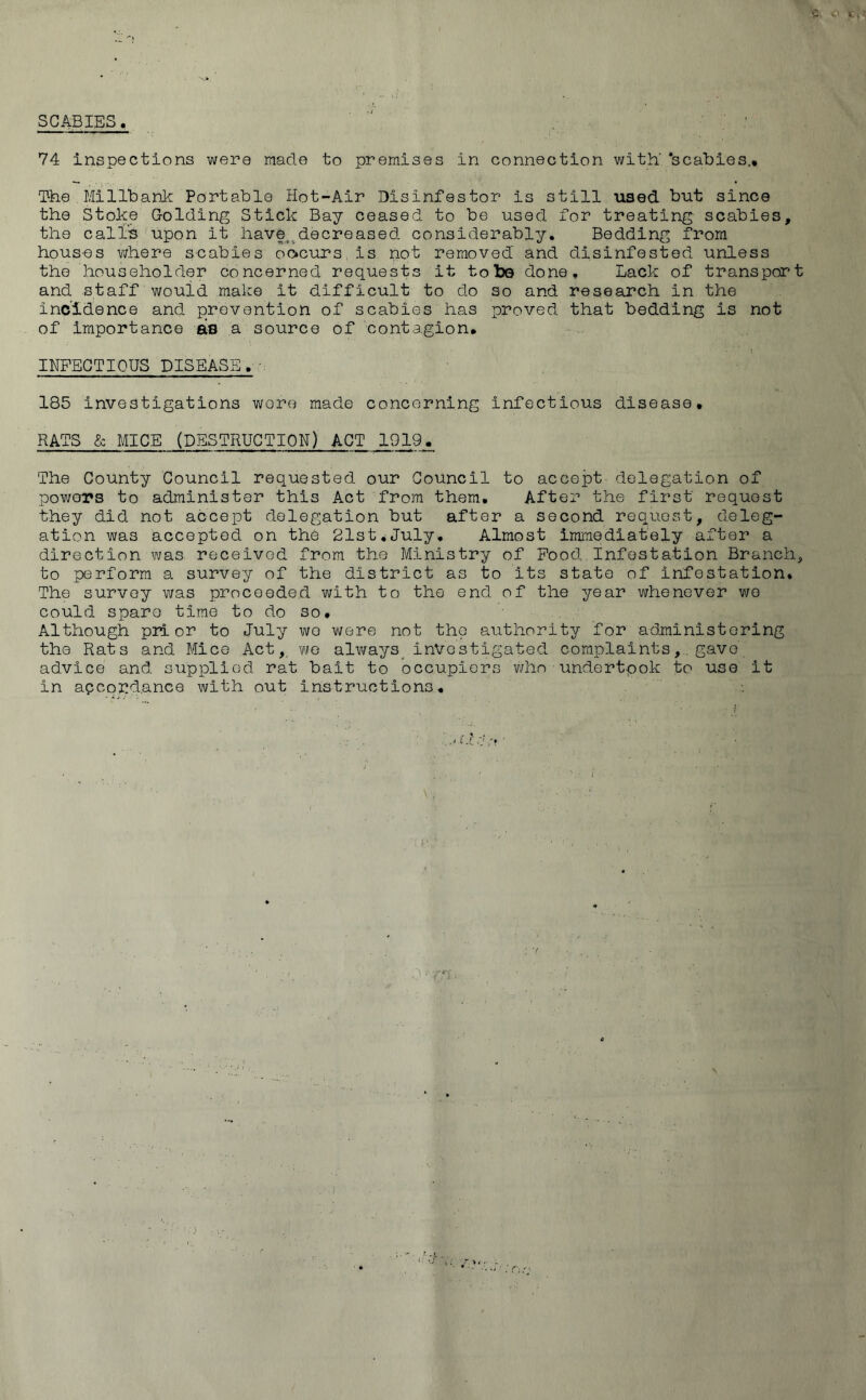SCABIES. 74 inspections were made to premises in connection, with' ‘scabies.* The Millbank Portable Hot-Air Disinfestor is still used but since the Stoke Golding Stick Bay ceased to be used for treating scabies, the call's upon It have,.decreased considerably. Bedding from houses where scabies oocurs is not removed and disinfested unless the householder concerned requests it to be done. Lack of transport and staff would make it difficult to do so and research in the Incidence and prevention of scabies has proved that bedding is not of importance ais a source of contagion. INFECTIOUS DISEASE. ■ 185 Investigations wore made concerning infectious disease. RATS & MICE (DESTRUCTION) ACT 1919. The County Council requested our Council to accept delegation of powers to administer this Act from them. After the first request they did not accept delegation but after a second request, deleg- ation was accepted on the 21st.July. Almost immediately after a direction was received from the Ministry of Food Infestation Branch, to perform a survey of the district as to its state of infestation. The survey was proceeded with to the end of the year whenever wo could spare time to do so. Although prior to July wo were not the authority for administering the Rats and Mice Act,, we always investigated complaints,. gave advice and supplied rat bait to occupiers who- undertook to use it in accordance with out instructions.