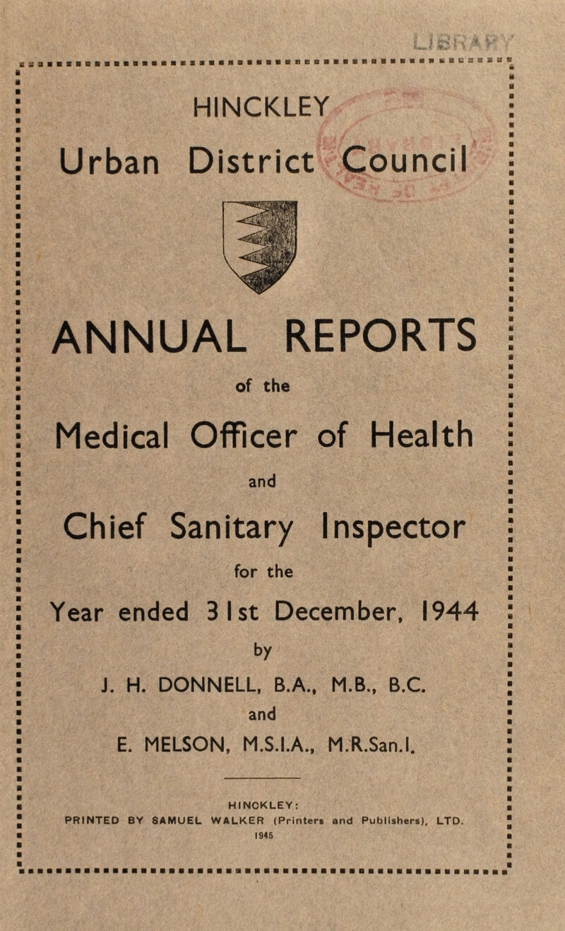HINCKLEY Urban District Council ANNUAL REPORTS of the Medical Officer of Health and Chief Sanitary Inspector for the Year ended 31st December, 1944 by J. H. DONNELL, B.A., M.B., B.C. and E. MELSON, M.S.I.A., M.R.San.l, HINCKLEY: PRINTED BY SAMUEL WALKER (Printers and Publishers), LTD. 1945