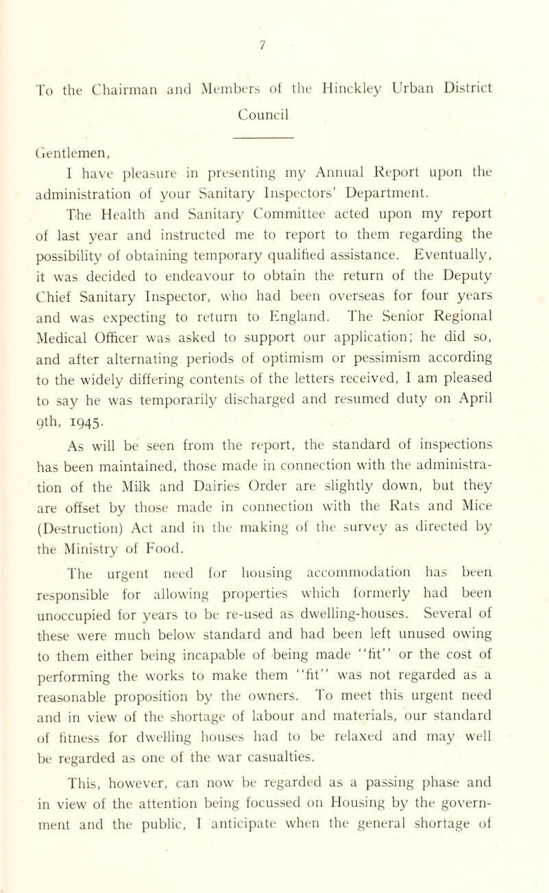 To the Chairman and Members of the Hinckley Urban District Council Gentlemen, I have pleasure in presenting my Annual Report upon the administration of your Sanitary Inspectors’ Department. The Health and Sanitary Committee acted upon my report of last year and instructed me to report to them regarding the possibility of obtaining temporary qualified assistance. Eventually, it was decided to endeavour to obtain the return of the Deputy Chief Sanitary Inspector, who had been overseas for four years and was expecting to return to England. The Senior Regional Medical Officer was asked to support our application; he did so, and after alternating periods of optimism or pessimism according to the widely differing contents of the letters received, I am pleased to say he was temporarily discharged and resumed duty on April qth, 1945. As will be seen from the report, the standard of inspections has been maintained, those made in connection with the administra- tion of the Milk and Dairies Order are slightly down, but they are offset by those made in connection with the Rats and Mice (Destruction) Act and in the making of the survey as directed by the Ministry of Food. The urgent need for housing accommodation has been responsible for allowing properties which formerly had been unoccupied for years to be re-used as dwelling-houses. Several of these were much below standard and had been left unused owing to them either being incapable of being made “fit” or the cost of performing the works to make them “fit” was not regarded as a reasonable proposition by the owners. To meet this urgent need and in view of the shortage of labour and materials, our standard of fitness for dwelling houses had to be relaxed and may well be regarded as one of the war casualties. This, however, can now be regarded as a passing phase and in view of the attention being focussed on Housing by the govern- ment and the public, I anticipate when the general shortage of