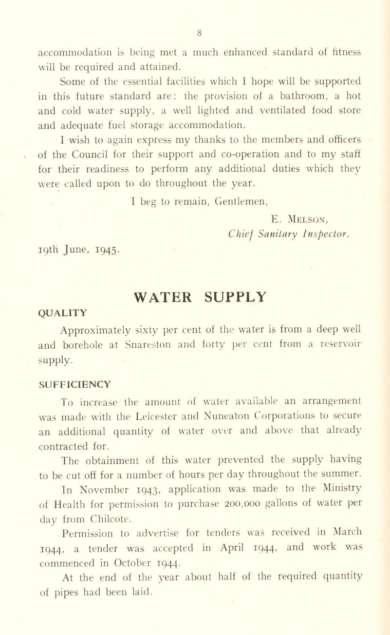 accommodation is being met a much enhanced standard of fitness will be required and attained. Some of the essential facilities which I hope will be supported in this future standard are: the provision of a bathroom, a hot and cold water supply, a well lighted and ventilated food store and adequate fuel storage accommodation. I wish to again express my thanks to the members and officers of the Council for their support and co-operation and to my staff for their readiness to perform any additional duties which they were called upon to do throughout the year. I beg to remain, Gentlemen, E. Melson, Chief Sanitary Inspector. 19th June, 1945. WATER SUPPLY QUALITY Approximately sixty per cent of the water is from a deep well and borehole at Snareston and forty per cent from a reservoir supply. SUFFICIENCY To increase the amount of water available an arrangement u’as made with the Leicester and Nuneaton Corporations to secure an additional quantity of water over and above that already contracted for. The obtainment of this water prevented the supply having to be cut off for a number of hours per day throughout the summer. In November 1943, application was made to the Ministry of Health for permission to purchase 200,000 gallons of water per day from Chilcote. Permission to advertise for tenders was received in March 1944, a tender was accepted in April 1944' anc^ work was commenced in October 1944. At the end of the year about half of the required quantity of pipes had been laid.