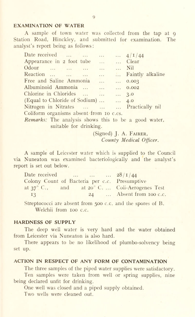 EXAMINATION OF WATER A sample of town water was collected from the tap at 9 Station Road, Hinckley, and submitted for examination. The analyst’s report being as follows: Date received Appearance in 2 foot tube Odour Reaction ... Free and Saline Ammonia Albuminoid Ammonia ... Chlorine in Chlorides (Equal to Chloride of Sodium) Nitrogen in Nitrates Coliform organisms absent from 10 c.cs. Remarks: The analysis shows this to be a good water, suitable for drinking. (Signed) J. A. Fairer, County Medical Officer. 4/1/44 Clear Nil Faintly alkaline 0.003 0.002 3-0 4.0 Practically nil A sample of Leicester water which is supplied to the Council via Nuneaton was examined bacteriologically and the analyst’s report is set out below. Date received ... ... ... 28/1/44 Colony Count of Bacteria per c.c. Presumptive at 370 C., and at 20° C. ... Coli-Aerogenes Test 13 24 ... Absent from 100 c.c. Streptococci are absent from 500 c.c. and the spores of B. Welc'hii from 100 c.c. HARDNESS OF SUPPLY The deep well water is very hard and the water obtained from Leicester via Nuneaton is also hard. There appears to be no likelihood of plumbo-solvency being set up. ACTION IN RESPECT OF ANY FORM OF CONTAMINATION The three samples of the piped water supplies were satisfactory. Ten samples were taken from well or spring supplies, nine being declared unfit for drinking. One well was closed and a piped supply obtained. Two wells were cleaned out.