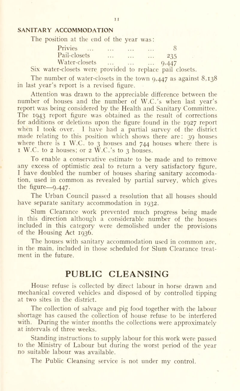 SANITARY ACCOMMODATION The position at the end of the year was: Privies ... ... ... ... 8 Pail-closets ... ... ... 235 Water-closets ... ... ... 9,447 Six water-closets were provided to replace pail closets. The number of water-closets in the town 9,447 as against 8,138 in last year’s report is a revised figure. Attention was drawn to the appreciable difference between the number of houses and the number of W.C.’s when last year’s report was being considered by the Health and Sanitary Committee. The 1943 report figure was obtained as the result of corrections for additions or deletions upon the figure found in the 1927 report when I took over. I have had a partial survey of the district made relating to this position which shows there are: 39 houses where there is 1 W.C. to 3 houses and 744 houses where there is 1 W.C. to 2 houses; or 2 W.C.’s to 3 houses. To enable a conservative estimate to be made and to remove any excess of optimistic zeal to return a very satisfactory figure, I have doubled the number of houses sharing sanitary accomoda- tion, used in common as revealed by partial survey, which gives the figure—9,447. The Urban Council passed a resolution that all houses should have separate sanitary accommodation in 1932. Slum Clearance work prevented much progress being made in this direction although a considerable number of the houses included in this category were demolished under the provisions of the Housing Act 1936. The houses with sanitary accommodation used in common are, in the main, included in those scheduled for Slum Clearance treat- ment in the future. PUBLIC CLEANSING House refuse is collected by direct labour in horse drawn and mechanical covered vehicles and disposed of by controlled tipping at two sites in the district. The collection of salvage and pig food together with the labour shortage has caused the collection of house refuse to be interfered with. During the winter months the collections were approximately at intervals of three weeks. Standing instructions to supply labour for this work were passed to the Ministry of Labour but during the worst period of the year no suitable labour was available. The Public Cleansing service is not under my control.