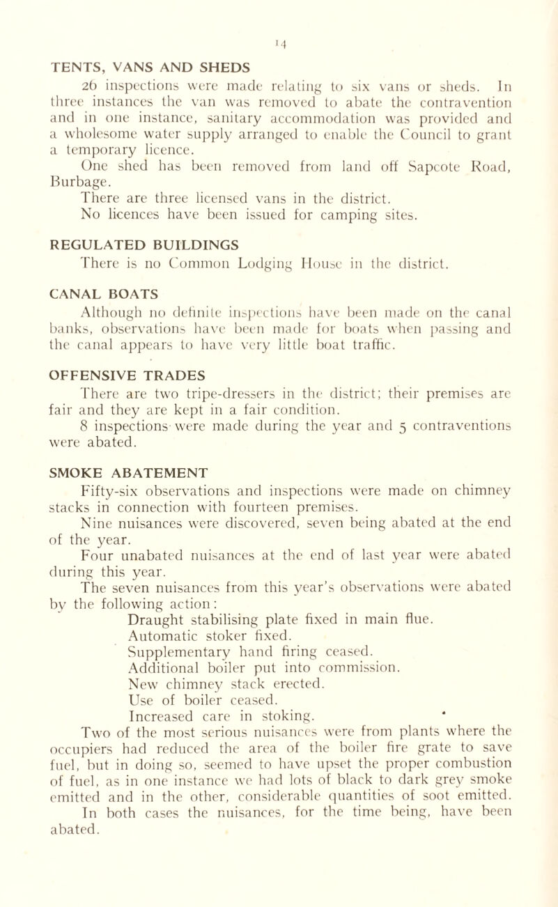>4 TENTS, VANS AND SHEDS 2b inspections were made relating to six vans or sheds. In three instances the van was removed to abate the contravention and in one instance, sanitary accommodation was provided and a wholesome water supply arranged to enable the Council to grant a temporary licence. One shed has been removed from land oft Sapcote Road, Burbage. There are three licensed vans in the district. No licences have been issued for camping sites. REGULATED BUILDINGS There is no Common Lodging House in the district. CANAL BOATS Although no definite inspections have been made on the canal banks, observations have been made for boats when passing and the canal appears to have very little boat traffic. OFFENSIVE TRADES There are two tripe-dressers in the district; their premises are fair and they are kept in a fair condition. 8 inspections were made during the year and 5 contraventions were abated. SMOKE ABATEMENT Fifty-six observations and inspections were made on chimney stacks in connection with fourteen premises. Nine nuisances were discovered, seven being abated at the end of the year. Four unabated nuisances at the end of last year were abated during this year. The seven nuisances from this year’s observations were abated by the following action: Draught stabilising plate fixed in main flue. Automatic stoker fixed. Supplementary hand firing ceased. Additional boiler put into commission. New chimney stack erected. Use of boiler ceased. Increased care in stoking. Two of the most serious nuisances were from plants where the occupiers had reduced the area of the boiler fire grate to save fuel, but in doing so, seemed to have upset the proper combustion of fuel, as in one instance we had lots of black to dark grey smoke emitted and in the other, considerable quantities of soot emitted. In both cases the nuisances, for the time being, have been abated.