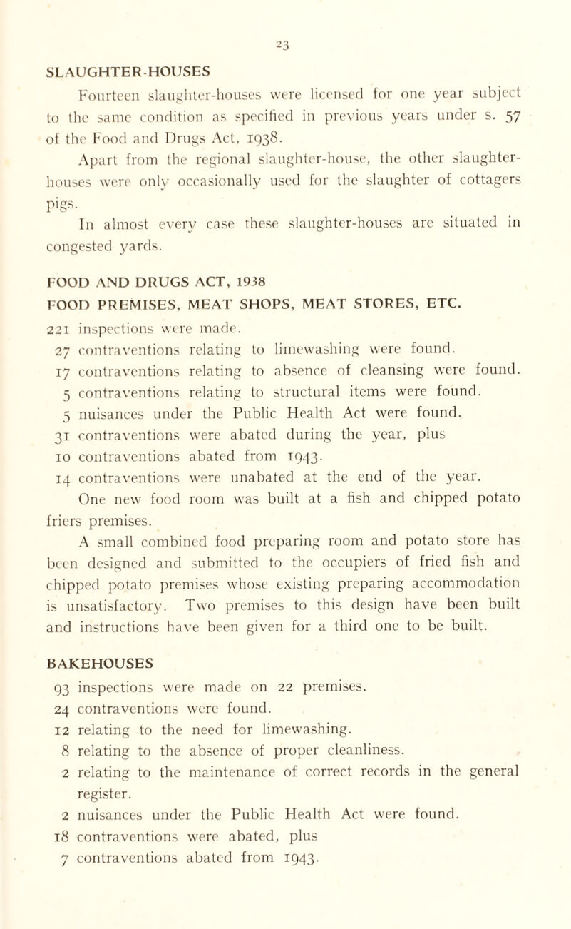 SLAUGHTER-HOUSES Fourteen slaughter-houses were licensed for one year subject to the same condition as specified in previous years under s. 57 of the Food and Drugs Act, 1938. Apart from the regional slaughter-house, the other slaughter- houses were only occasionally used for the slaughter of cottagers pigs. In almost every case these slaughter-houses are situated in congested yards. FOOD AND DRUGS ACT, 1938 FOOD PREMISES, MEAT SHOPS, MEAT STORES, ETC. 221 inspections were made. 27 contraventions relating to limewashing were found. 17 contraventions relating to absence of cleansing were found. 5 contraventions relating to structural items were found. 5 nuisances under the Public Health Act were found. 31 contraventions were abated during the year, plus 10 contraventions abated from 1943. 14 contraventions were unabated at the end of the year. One new food room was built at a fish and chipped potato friers premises. A small combined food preparing room and potato store has been designed and submitted to the occupiers of fried fish and chipped potato premises whose existing preparing accommodation is unsatisfactory. Two premises to this design have been built and instructions have been given for a third one to be built. BAKEHOUSES 93 inspections were made on 22 premises. 24 contraventions were found. 12 relating to the need for limewashing. 8 relating to the absence of proper cleanliness. 2 relating to the maintenance of correct records in the general register. 2 nuisances under the Public Health Act were found. 18 contraventions were abated, plus 7 contraventions abated from 1943.
