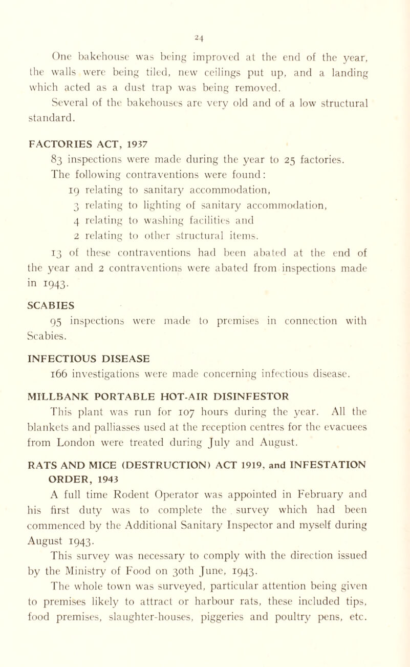One bakehouse was being improved at the end of the year, the walls were being tiled, new ceilings put up, and a landing which acted as a dust trap was being removed. Several of the bakehouses are very old and of a low structural standard. FACTORIES ACT, 1937 83 inspections were made during the year to 25 factories. The following contraventions were found: 19 relating to sanitary accommodation, 3 relating to lighting of sanitary accommodation, 4 relating to washing facilities and 2 relating to other structural items. 13 of these contraventions had been abated at the end of the year and 2 contraventions were abated from inspections made in 1943. SCABIES 95 inspections were made to premises in connection with Scabies. INFECTIOUS DISEASE 166 investigations were made concerning infectious disease. MILLBANK PORTABLE HOT-AIR DISINFESTOR This plant was run for 107 hours during the year. All the blankets and palliasses used at the reception centres for the evacuees from London were treated during July and August. RATS AND MICE (DESTRUCTION) ACT 1919, and INFESTATION ORDER, 1943 A full time Rodent Operator was appointed in February and his first duty was to complete the survey which had been commenced by the Additional Sanitary Inspector and myself during August 1943. This survey was necessary to comply with the direction issued by the Ministry of Food on 30th June, 1943. The whole town was surveyed, particular attention being given to premises likely to attract or harbour rats, these included tips, food premises, slaughter-houses, piggeries and poultry pens, etc.