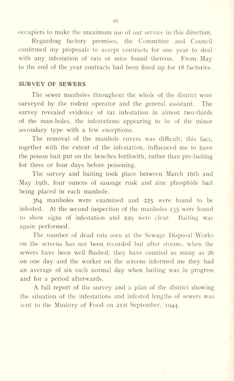 occupiers to make the maximum use of our service in this direction. Regarding factory premises, the Committee and Council confirmed my proposals to accept contracts for one year to deal with any infestation of rats or mice found thereon. From May to the end of the year contracts had been fixed up for 18 factories. SURVEY OF SEWERS The sewer manholes throughout the whole of the district were surveyed by the rodent operator and the general assistant. The survey revealed evidence of rat infestation in almost two-thirds of the man-holes, the infestations appearing to be of the minor secondary type with a few exceptions. The removal of the manhole covers was difficult; this fact, together with the extent of the infestation, influenced me to have the poison bait put on the benches forthwith, rather than pre-baiting for three or four days before poisoning. The survey and baiting took place between March 16th and May 19th, four ounces of sausage rusk and zinc phosphide bait being placed in each manhole. 364 manholes were examined and 225 were found to be infested. At the second inspection of the manholes 135 were found to show signs of infestation and 229 were clear. Baiting was again performed. The number of dead rats seen at the Sewage Disposal Works on the screens has not been recorded but after storms, when the sewers have been well flushed, they have counted as many as 26 on one day and the worker on the screens informed me they had an average of six each normal day when baiting was in progress and for a period afterwards. A full report of the survey and a plan of the district showing the situation of the infestations and infested lengths of sewers was sent to the Ministry of Food on 21st September, 1944.