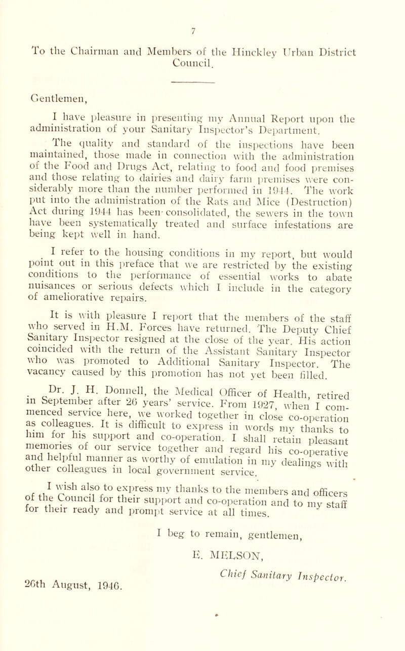 To the Chairman and Members of the Hinckley Urban District Council. Gentlemen, I have pleasure in presenting my Annual Report upon the administration of your Sanitary Inspector’s Department. I lie quality and standard of the inspections have been maintained, those made in connection with the administration oi the Food and Drugs Act, relating to food and food premises and those relating to dairies and dairy farm premises were con- siderably more than the number performed in 1944. The work put into the administration of the Rats and AI ice (Destruction) Act during 1944 has been-consolidated, the sewers in the town have been systematically treated and surface infestations are being kept well in hand. I refer to the housing conditions in my report, but would point out in this preface that we are restricted by the existing conditions to the performance of essential works to abate nuisances oi seiious defects which I include in the category of ameliorative repairs. It is with pleasure I report that the members of the staff who served in H.M. Forces have returned. The Deputy Chief Sanitary Inspector resigned at the close of the year. His action coincided with the return of the Assistant Sanitary Inspector who was promoted to Additional Sanitary Inspector. The vacancy caused by this promotion has not yet been filled. • cDr; Ji H' P°n”d1’ the Medical Officer of Health, retired m September after 20 years’ service. From 1927 when I com menced service here, we worked together in close co-operation as colleagues. It is difficult to express in words my thanks to him for his support and co-operation. I shall retain pleasant memories of our service together and regard his co-operative and helpful manner as worthy of emulation in my dealings with other colleagues m local government service. I wish also to express my thanks to the members and officers of the Council for their support and co-operation and to my staff for their ready and prompt service at all times. I beg to remain, gentlemen, 20th August, 1940. H. MEUSON, Chief Sanitary Inspector.