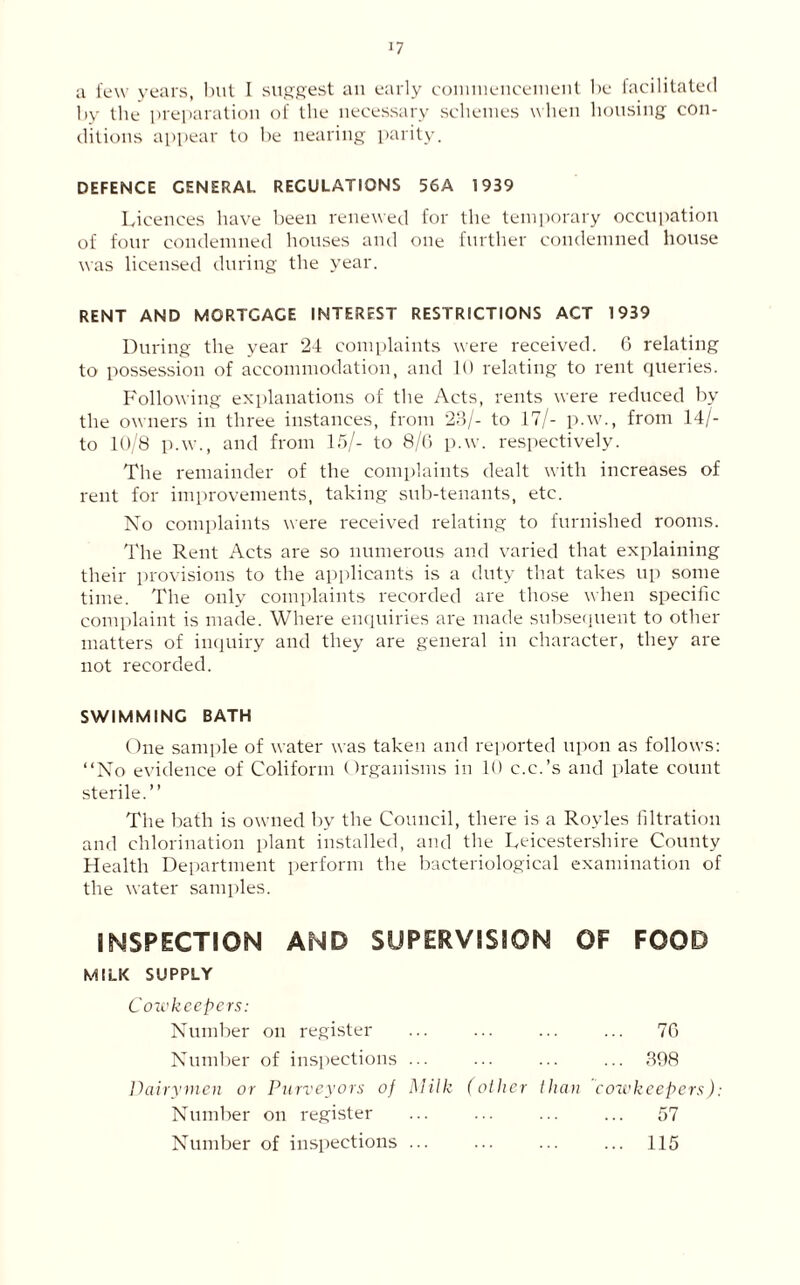 a few years, but I suggest an early commencement be facilitated by the preparation of the necessary schemes when housing con- ditions appear to be nearing parity. DEFENCE GENERAL REGULATIONS 56A 1939 Licences have been renewed for the temporary occupation of four condemned houses and one further condemned house was licensed during the year. RENT AND MORTGAGE INTEREST RESTRICTIONS ACT 1939 During the year 24 complaints were received. 6 relating to possession of accommodation, and 10 relating to rent queries. Following explanations of the Acts, rents were reduced by the owners in three instances, from 23/- to 17/- p.w., from 14/- to 10/8 p.w., and from 15/- to 8/6 p.w. respectively. The remainder of the complaints dealt with increases of rent for improvements, taking sub-tenants, etc. No complaints were received relating to furnished rooms. The Rent Acts are so numerous and varied that explaining their provisions to the applicants is a duty that takes up some time. The only complaints recorded are those when specific complaint is made. Where enquiries are made subsequent to other matters of inquiry and they are general in character, they are not recorded. SWIMMING BATH One sample of water was taken and reported upon as follows: “No evidence of Coliform Organisms in 10 c.c.’s and plate count sterile.” The bath is owned by the Council, there is a Royles filtration and chlorination plant installed, and the Leicestershire County Health Department perform the bacteriological examination of the water samples. INSPECTION AND SUPERVISION OF FOOD MILK SUPPLY Cowkeepers: Number on register ... ... ... ... 76 Number of inspections ... ... ... ... 398 Dairymen or Purveyors of Milk (other than cowkeepers): Number on register ... ... ... ... 57 Number of inspections ... ... ... ... 115