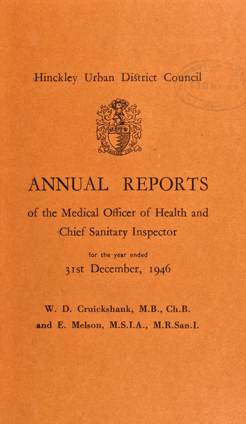 Hinckley Urban District Council ANNUAL REPORTS of the Medical Officer of Health and Chief Sanitary Inspector for the year ended 31st December, 1946 W. D. Cruickshank, M.B., Ch.B. and E. Melson, M.S.I.A., M.R.San.I.