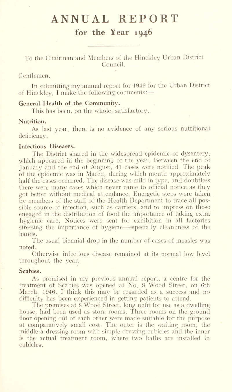 ANNUAL REPORT for the Year 1946 To the Chairman and Members of the Hinckley Urban District Council. Gentlemen, In submitting my annual report for 1946 for the Urban District of Hinckley, I make the following comments:— General Health of the Community. This has been, on the whole, satisfactory. Nutrition. As last year, there is no evidence of any serious nutritional deficiency. Infectious Diseases. The District shared in the widespread epidemic of dysentery, which appeared in the beginning of the year. Between the end of January and the end of August, 41 cases were notified. The peak of the epidemic was in March, during which month approximately half the cases occurred. The disease was mild in type, and doubtless there were many cases which never came to official notice as they got better without medical attendance. Energetic steps were taken by members of the staff of the Health Department to trace all pos- sible source of infection, such as carriers, and to impress on those engaged in the distribution of food the importance of taking extra hygienic care. Notices were sent for exhibition in all factories stressing the importance of hygiene—especially cleanliness of the hands. The usual biennial drop in the number of cases of measles was noted. Otherwise infectious disease remained at its normal low level throughout the year. Scabies. As promised in my previous annual report, a centre for the treatment of Scabies was opened at No. S Wood Street, on 6th March, 1946. I think this may be regarded as a success and no difficulty has been experienced in getting patients to attend. The premises at 8 Wood Street, long unfit for use as a dwelling house, had been used as store rooms. Three rooms on the. ground floor opening out of each other were made suitable for the purpose at comparatively small cost. The outer is the waiting room, the middle a dressing room with simple dressing cubicles and the inner is the actual treatment room, where two baths are installed in cubicles.