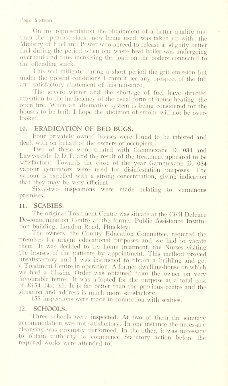 On my representation the obtainment of a better quality fuel than the opencast slack, now being used, was taken up with the Ministry of Fuel and Power who agreed to release a slightly better fuel during the period when one waste heat boiler was undergoing overhaul and thus increasing the load on the boilers connected to the offending stack. I his will mitigate during a short period the grit emission but under the present conditions 1 cannot see any prospect of the full and satisfactory abatement of this nuisance. The severe winter and the shortage of fuel have directed attention to the inefficiency of the usual form of house heating, the open lire. When an alternative system is being considered for the houses to be built I hope the abolition of smoke will not be over- looked. 10. ERADICATION OF BED BUGS. Four privately owned houses were found to be infested and dealt with on behalf of the owners or occupiers. Two of these were treated with Gammexane D. 034 and Lawvercide D.D.T. and the result of the treatment appeared to be satisfactory. Towards the close of the year Gammexane D. 034 vapour generators were used for disinfestation purposes. The vapour is expelled with a strong concentration, giving indication that they may be very efficient. Sixty-two inspections were made relating to verminous premises. 11. SCABIES The original Treatment Centre was situate at the Civil Defence De-contamination Centre at the former Public Assistance Institu- tion building, London Road, Hinckley. The owners, the County Education Committee, required the premises for urgent educational purposes and we had to vacate them. It was decided to try home treatment, the Nurses visiting the houses of the patients by appointment. This method proved unsatisfactory and T was instructed to obtain a building and get a 1 reatment C entre in operation. A former dwelling-house on which we had a Closing Order was obtained from the owner on very favourable terms. It was adapted for the purpose at a total cost ol £134 14s. 3d. It is far better than the previous centre and the situation and address is much more satisfactory. 155 inspections were made in connection with scabies. 12. SCHOOLS. Three schools were inspected. At two of them the sanitary accommodation was not satisfactory. In one instance the necessary cleansing was promptly performed. In the other, it was necessary to obtain authority to commence Statutory action before the required works were attended to.
