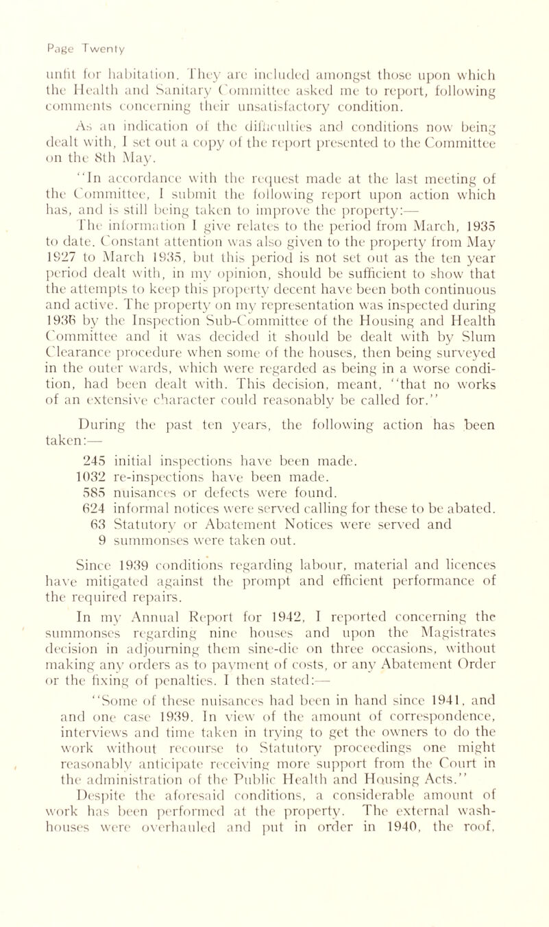 unfit for habitation. They are included amongst those upon which the Health and Sanitary C ommittee asked me to report, following comments concerning their unsatisfactory condition. As an indication of the difficulties and conditions now being dealt with, I set out a copy of the report presented to the Committee on the 8th May. In accordance with the request made at the last meeting of the Committee, 1 submit the following report upon action which has, and is still being taken to improve the property:— The information I give relates to the period from March, 1935 to date. Constant attention was also given to the property from May 1927 to March 1935, but this period is not set out as the ten year period dealt with, in my opinion, should be sufficient to show' that the attempts to keep this property decent have been both continuous and active. The property on my representation was inspected during 1936 by the Inspection Sub-Committee of the Housing and Health Committee and it was decided it should be dealt with by Slum Clearance procedure when some of the houses, then being surveyed in the outer wards, which were regarded as being in a worse condi- tion, had been dealt with. This decision, meant, “that no works of an extensive character could reasonably be called for.’’ During the past ten years, the following action has been taken:— 245 initial inspections have been made. 1032 re-inspections have been made. 585 nuisances or defects were found. 624 informal notices were served calling for these to be abated. 63 Statutory or Abatement Notices were served and 9 summonses were taken out. Since 1939 conditions regarding labour, material and licences have mitigated against the prompt and efficient performance of the required repairs. In my Annual Report for 1942, I reported concerning the summonses regarding nine houses and upon the Magistrates decision in adjourning them sine-die on three occasions, without making any orders as to payment of costs, or any Abatement Order or the fixing of penalties. I then stated:— “Some of these nuisances had been in hand since 1941. and and one case 1939. In view of the amount of correspondence, interviews and time taken in trying to get the owners to do the work without recourse to Statutory proceedings one might reasonably anticipate receiving more support from the Court in the administration of the Public Health and Housing Acts.’’ Despite the aforesaid conditions, a considerable amount of work has been performed at the property. The external wash- houses were overhauled and put in order in 1940, the roof,