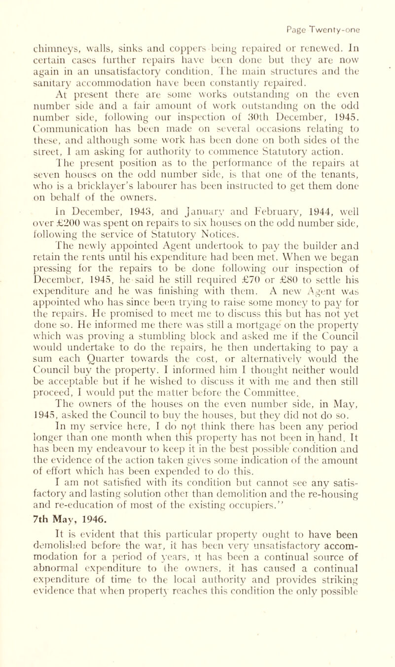 chimneys, walls, sinks and coppers being repaired or renewed. In certain cases further repairs have been done but they are now again in an unsatisfactory condition. The main structures and the sanitary accommodation have been constantly repaired. At present there are some works outstanding on the even number side and a fair amount of work outstanding on the odd number side, following our inspection of 30th December, 1945. Communication has been made on several occasions relating to these, and although some work has been done on both sides ot the street, 1 am asking for authority to commence Statutory action. The present position as to the performance of the repairs at seven houses on the odd number side, is that one of the tenants, who is a bricklayer’s labourer has been instructed to get them done on behalf of the owners. In December, 1943, and January and February, 1944, well over .£200 was spent on repairs to six houses on the odd number side, following the service of Statutory Notices. The newly appointed Agent undertook to pay the builder and retain the rents until his expenditure had been met. When we began pressing for the repairs to be done following our inspection of December, 1945, he said he still required £70 or £80 to settle his expenditure and he was finishing with them. A new Agent was appointed who has since been trying to raise some money to pay for the repairs. He promised to meet me to discuss this but has not yet done so. He informed me there was still a mortgage on the property which was proving a stumbling block and asked me if the Council would undertake to do the repairs, he then undertaking to pay a sum each Quarter towards the cost, or alternatively would the Council buy the property. I informed him I thought neither would be acceptable but if he wished to discuss it with me and then still proceed, I would put the matter before the Committee. The owners of the houses on the even number side, in May, 1945, asked the Council to buy the houses, but they did not do so. In my service here, I do not think there has been any period longer than one month when this property has not been in hand. It has been my endeavour to keep it in the best possible condition and the evidence of the action taken gives some indication of the amount of effort which has been expended to do this. I am not satisfied with its condition but cannot see any satis- factory and lasting solution othei than demolition and the re-housing and re-education of most of the existing occupiers.” 7th May, 1946. It is evident that this particular property ought to have been demolished before the war, it has been very unsatisfactory accom- modation for a period of years, it has been a continual source of abnormal expenditure to die owners, it has caused a continual expenditure of time to the local authority and provides striking evidence that when property reaches this condition the only possible