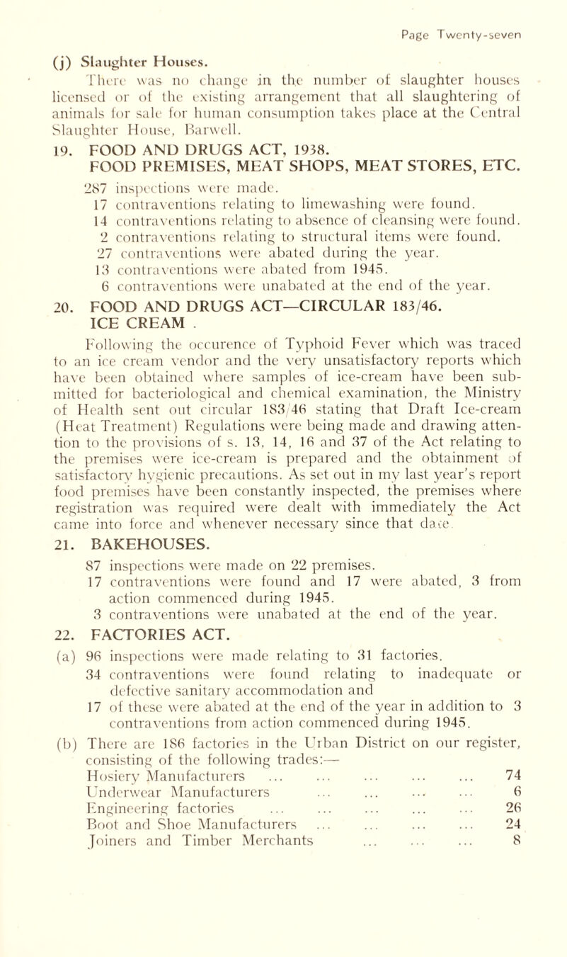 (j) Slaughter Houses. There was no change in the number of slaughter houses licensed or of the existing arrangement that all slaughtering of animals for sale for human consumption takes place at the Central Slaughter House, Harwell. 19. FOOD AND DRUGS ACT, 1938. FOOD PREMISED, MEAT SHOPS, MEAT STORES, ETC. 2S7 inspections were made. 17 contraventions relating to limewashing were found. 14 contraventions relating to absence of cleansing were found. 2 contraventions relating to structural items were found. 27 contraventions were abated during the year. 13 contraventions were abated from 1945. 6 contraventions were unabated at the end of the year. 20. FOOD AND DRUGS ACT—CIRCULAR 183/46. ICE CREAM Following the occurence of Typhoid Fever which was traced to an ice cream vendor and the very unsatisfactory reports which have been obtained where samples of ice-cream have been sub- mitted for bacteriological and chemical examination, the Ministry of Health sent out circular 183 4(4 stating that Draft Ice-cream (Heat Treatment) Regulations were being made and drawing atten- tion to the provisions of s. 13, 14, 16 and 37 of the Act relating to the premises were ice-cream is prepared and the obtainment of satisfactory hygienic precautions. As set out in my last year’s report food premises have been constantly inspected, the premises where registration was required were dealt with immediately the Act came into force and whenever necessary since that dace. 21. BAKEHOUSES. 87 inspections were made on 22 premises. 17 contraventions were found and 17 were abated, 3 from action commenced during 1945. 3 contraventions were unabated at the end of the year. 22. FACTORIES ACT. (a) 96 inspections were made relating to 31 factories. 34 contraventions were found relating to inadequate or defective sanitary accommodation and 17 of these were abated at the end of the year in addition to 3 contraventions from action commenced during 1945. (b) There are 186 factories in the Urban District on our register, consisting of the following trades:— Hosiery Manufacturers ... ... ... ... ... 74 Underwear Manufacturers ... ... ... ... 6 Engineering factories ... ... ... ... ... 26 Boot and Shoe Manufacturers ... ... ... ... 24 Joiners and Timber Merchants ... ... ... 8