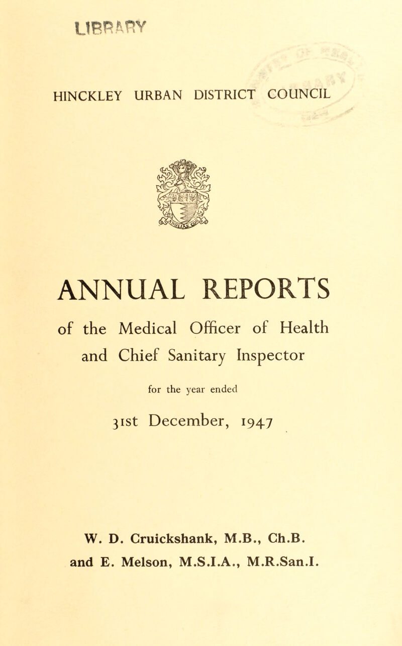 LIBRARY HINCKLEY URBAN DISTRICT COUNCIL ANNUAL REPORTS of the Medical Officer of Health and Chief Sanitary Inspector for the year ended 31st December, 1947 W. D. Cruickshank, M.B., Gh.B. and E. Melson, M.S.I.A., M.R.San.I.