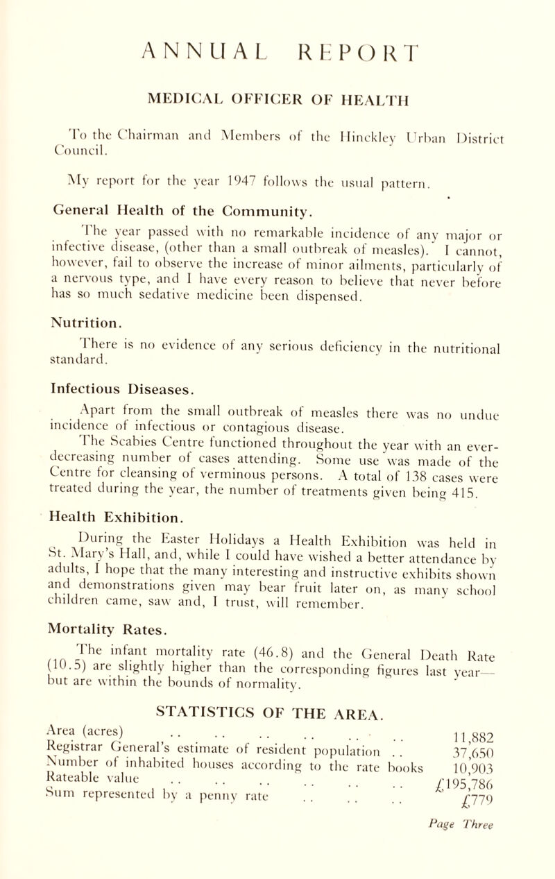 ANNUAL REPORT MEDICAL OFFICER OF HEALTH To the Chairman and Members of the Hinckley Urban District Council. My report for the year 1947 follows the usual pattern. General Health of the Community. The year passed with no remarkable incidence of any major or infective disease, (other than a small outbreak of measles). I cannot, however, fail to observe the increase of minor ailments, particularly of a nervous type, and I have every reason to believe that never before has so much sedative medicine been dispensed. Nutrition. 1'here is no evidence of any serious deficiency in the nutritional standard. Infectious Diseases. Apart from the small outbreak of measles there was no undue incidence of infectious or contagious disease. The Scabies Centre functioned throughout the year with an ever- decreasing number of cases attending. Some use was made of the Centre for cleansing of verminous persons. A total of 138 cases were treated during the year, the number of treatments given being 415. Health Exhibition. During the Easter Holidays a Health Exhibition was held in St. Mary s Hall, and, while I could have wished a better attendance by adults, I hope that the many interesting and instructive exhibits shown and demonstrations given may bear fruit later on, as many school children came, saw: and, I trust, will remember. Mortality Rates. ^le ’n*ant mortality rate (46.8) and the General Death Rate (10.5) are slightly higher than the corresponding figures last year but are within the bounds of normality. STATISTICS OF THE AREA. Area (acres) Registrar General’s estimate of resident population Number of inhabited houses according to the rate books Rateable value Sum represented by a penny rate 11,882 37,650 10,903 £195,786 £779 Page Three