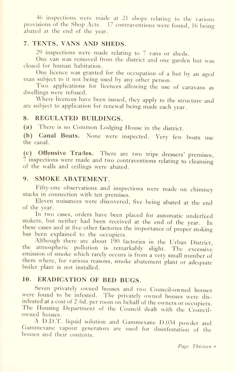 4(> inspections were made at 21 shops relating to the various provisions of the Shop Acts. 17 contraventions were found, 16 being abated at the end of the year. 7. TENTS, VANS AND SHEDS. 29 inspections were made relating to 7 vans or sheds. One van was removed from the district and one garden hut was closed for human habitation. One licence was granted for the occupation of a hut by an aged man subject to it not being used by any other person. 1 wo applications for licences allowing the use of caravans as dwellings were refused. Where licences have been issued, they apply to the structure and arc subject to application for renewal being made each year. 8. REGULATED BUILDINGS. (a) There is no Common Lodging House in the district. (b) Canal Boats. None were inspected. Very few boats use the canal. (c) Offensive I rartes. There are two tripe dressers’ premises, inspections were made and two contraventions relating to cleansing of the walls and ceilings were abated. 9. SMOKE ABATEMENT. fifty-one observations and inspections were made on chimney stacks in connection with ten premises. Eleven nuisances were discovered, five being abated at the end of the year. In two cases, orders have been placed for automatic underfeed stokers, but neither had been received at the end of the year. In these cases and at five other factories the importance of proper stoking has been explained to the occupiers. Although there are about 190 factories in the Urban District, the atmospheric pollution is remarkably slight. The excessive emission of smoke which rarely occurs is from a very small number of them where, for various reasons, smoke abatement plant or adequate boiler plant is not installed. 10. ERADICATION OF BED BUGS. Seven privately owned houses and two Council-owned houses were found to be infested. The privately owned houses were dis- infested at a cost of 2 6d. per room on behalf of the owners or occupiers. The Housing Department of the Council dealt with the Council- owned houses. A D.D.T. liquid solution and Gammexane D.034 powder and Gammexane vapour generators are used for disinfestation of the houses and their contents. Page Thirteen •