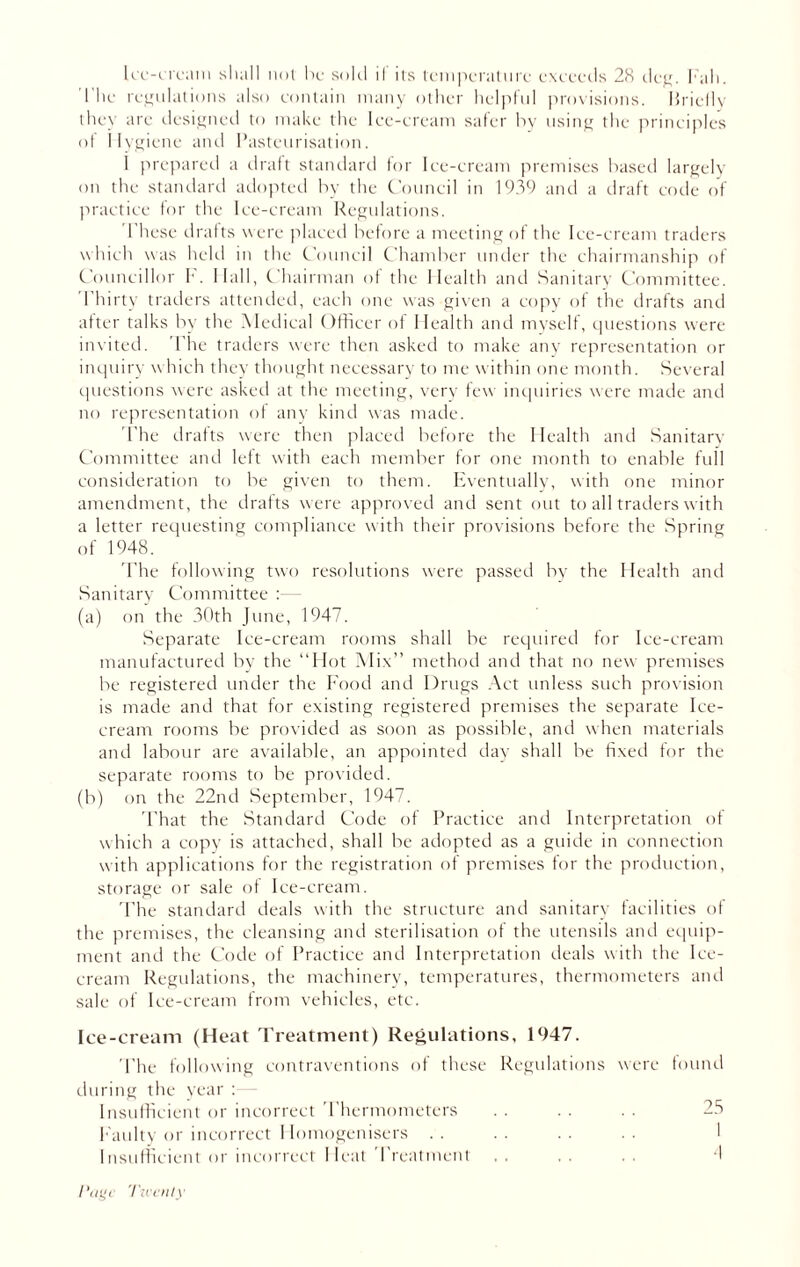 The regulations also contain many other helpful provisions. Briefly they are designed to make the Ice-cream safer by using the principles of Hygiene and Pasteurisation. 1 prepared a draft standard for Ice-cream premises based largely on the standard adopted by the Council in 1939 and a draft code of practice for the Ice-cream Regulations. These drafts were placed before a meeting of the Ice-cream traders which was held in the Council Chamber under the chairmanship of Councillor F. Ilall, Chairman of the Health and Sanitary Committee. Thirty traders attended, each one was given a copy of the drafts and after talks by the Medical Officer of Health and myself, questions were invited. The traders were then asked to make any representation or inquiry which they thought necessary to me within one month. Several questions were asked at the meeting, very few inquiries were made and no representation of any kind was made. The drafts were then placed before the Health and Sanitary Committee and left with each member for one month to enable full consideration to be given to them. Eventually, with one minor amendment, the drafts were approved and sent out to all traders with a letter requesting compliance with their provisions before the Spring of 1948. The following two resolutions were passed by the Health and Sanitary Committee :- (a) on the 30th June, 1947. Separate Ice-cream rooms shall be required for Ice-cream manufactured by the “Hot Mix” method and that no new premises be registered under the Food and Drugs Act unless such provision is made and that for existing registered premises the separate Ice- cream rooms be provided as soon as possible, and when materials and labour are available, an appointed day shall be fixed for the separate rooms to be provided. (b) on the 22nd September, 1947. That the Standard Code of Practice and Interpretation of which a copy is attached, shall be adopted as a guide in connection with applications for the registration of premises for the production, storage or sale of Ice-cream. The standard deals with the structure and sanitary facilities of the premises, the cleansing and sterilisation of the utensils and equip- ment and the Code of Practice and Interpretation deals with the Ice- cream Regulations, the machinery, temperatures, thermometers and sale of Ice-cream from vehicles, etc. Ice-cream (Heat Treatment) Regulations, 1947. The following contraventions of these Regulations were found during the year : Insufficient or incorrect Thermometers . . . . . . 25 Faulty or incorrect Homogenisers .. .. .. .. 1 Insufficient or incorrect Heat Treatment