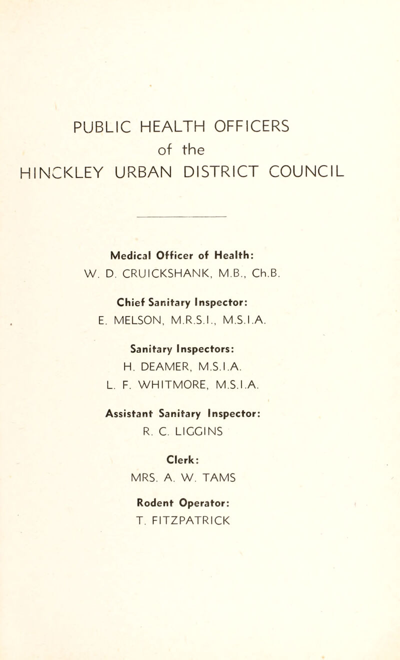 PUBLIC HEALTH OFFICERS of the HINCKLEY URBAN DISTRICT COUNCIL Medical Officer of Health: W. D. CRUICKSHANK, M.B., Ch.B. Chief Sanitary Inspector: E. MELSON, M.R.S.IM.S.I.A. Sanitary Inspectors: H. DEAMER, M.S.I.A. L. F. WHITMORE, M.S.I.A. Assistant Sanitary Inspector: R. C. LIGGINS Clerk: MRS. A. W. TAMS Rodent Operator: T. FITZPATRICK