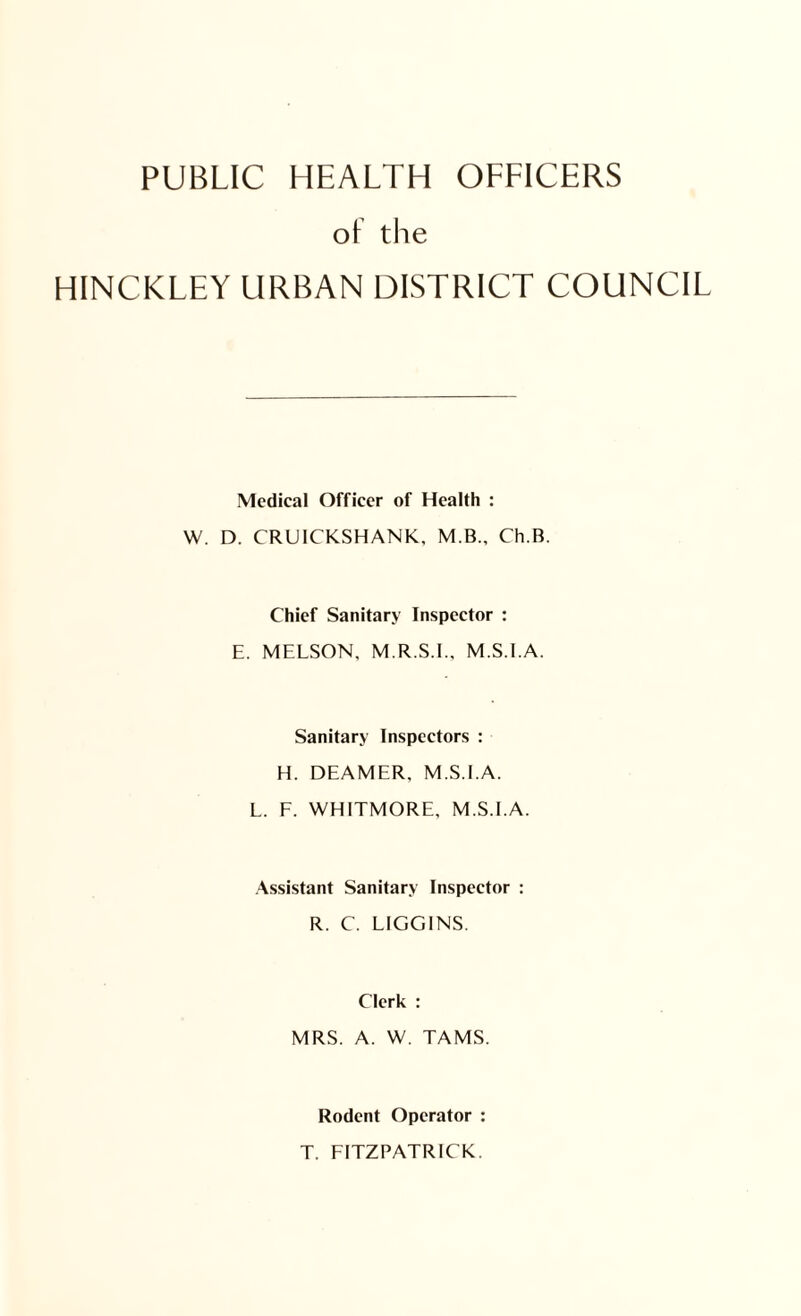 PUBLIC HEALTH OFFICERS ot the HINCKLEY URBAN DISTRICT COUNCIL Medical Officer of Health : W. D. CRUICKSHANK, M.B., Ch.B. Chief Sanitary Inspector : E. MELSON, M.R.S.I., M.S.I.A. Sanitary Inspectors : H. DEAMER, M.S.I.A. L. F. WHITMORE, M.S.I.A. Assistant Sanitary Inspector : R. C. LIGGINS. Clerk : MRS. A. W. TAMS. Rodent Operator : T. FITZPATRICK.