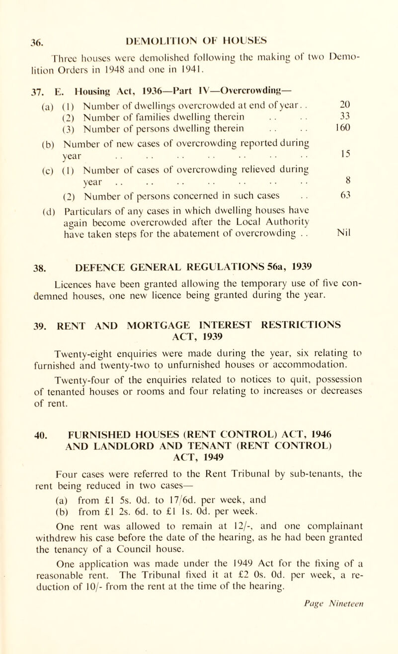 36. DEMOLITION OF HOUSES Three houses were demolished following the making of two Demo¬ lition Orders in 1948 and one in 1941. 37. E. Housing Act, 1936—Part IV—Overcrowding— (a) (1) Number of dwellings overcrowded at end of year. . 20 (2) Number of families dwelling therein 33 (3) Number of persons dwelling therein 160 (b) Number of new cases of overcrowding reported during year . . . . • ■ • • •• •• (c) (1) Number of cases of overcrowding relieved during year .. .. .. • • • • • • •• 8 (2) Number of persons concerned in such cases .. 63 (d) Particulars of any cases in which dwelling houses have again become overcrowded after the Local Authority have taken steps for the abatement of overcrowding . . Nil 38. DEFENCE GENERAL REGULATIONS 56a, 1939 Licences have been granted allowing the temporary use of five con¬ demned houses, one new licence being granted during the year. 39. RENT AND MORTGAGE INTEREST RESTRICTIONS ACT, 1939 Twenty-eight enquiries were made during the year, six relating to furnished and twenty-two to unfurnished houses or accommodation. Twenty-four of the enquiries related to notices to quit, possession of tenanted houses or rooms and four relating to increases or decreases of rent. 40. FURNISHED HOUSES (RENT CONTROL) ACT, 1946 AND LANDLORD AND TENANT (RENT CONTROL) ACT, 1949 Four cases were referred to the Rent Tribunal by sub-tenants, the rent being reduced in two cases— (a) from £1 5s. Od. to 17/6d. per week, and (b) from £1 2s. 6d. to £1 Is. Od. per week. One rent was allowed to remain at 12/-, and one complainant withdrew his case before the date of the hearing, as he had been granted the tenancy of a Council house. One application was made under the 1949 Act for the fixing of a reasonable rent. The Tribunal fixed it at £2 Os. Od. per week, a re¬ duction of 10/- from the rent at the time of the hearing.