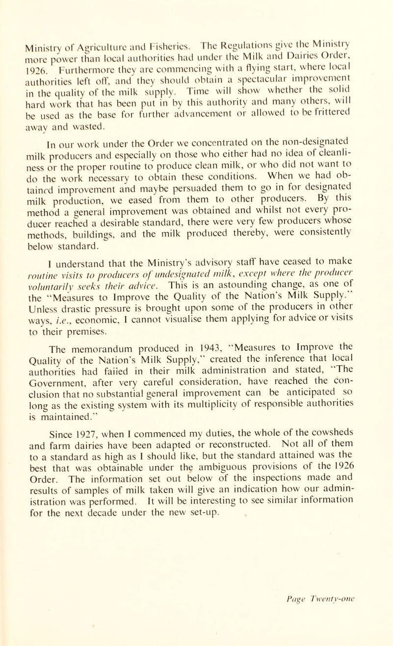 Ministry of Agriculture and Fisheries. I he Regulations give the Ministiy more power than local authorities had under the Milk and Dairies Older, 1926. Furthermore they are commencing with a flying start, where local authorities left off, and they should obtain a spectacular improvement in the quality of the milk supply. Time will show whether the solid hard work that has been put in by this authority and many others, will be used as the base for further advancement or allowed to he frittered away and wasted. In our work under the Order we concentrated on the non-designated milk producers and especially on those who either had no idea of cleanli¬ ness or the proper routine to produce clean milk, or who did not want to do the work necessary to obtain these conditions. When we had ob¬ tained improvement and maybe persuaded them to go in loi designated milk production, we eased from them to other producers. By this method a general improvement was obtained and whilst not every pro¬ ducer reached a desirable standard, there were very few producers whose methods, buildings, and the milk produced thereby, were consistently below standard. I understand that the Ministry's advisory staff have ceased to make routine visits to producers of unde situated milk, except where the producer voluntarily seeks their advice. This is an astounding change, as one of the “Measures to Improve the Quality of the Nation s Milk Supply. Unless drastic pressure is brought upon some of the producers in other wavs, i.e., economic, I cannot visualise them applying for advice or visits to their premises. The memorandum produced in 1943, Measures to Improve the Quality of the Nation's Milk Supply,” created the inference that local authorities had faiied in their milk administration and stated, The Government, after very careful consideration, have reached the con¬ clusion that no substantial general improvement can be anticipated so long as the existing system with its multiplicity of responsible authorities is maintained. Since 1927, when 1 commenced my duties, the whole of the cowsheds and farm dairies have been adapted or reconstructed. Not all of them to a standard as high as 1 should like, but the standard attained was the best that was obtainable under the ambiguous provisions of the 1926 Order. The information set out below of the inspections made and results of samples of milk taken will give an indication how our admin¬ istration was performed. It will be interesting to see similar information for the next decade under the new set-up.